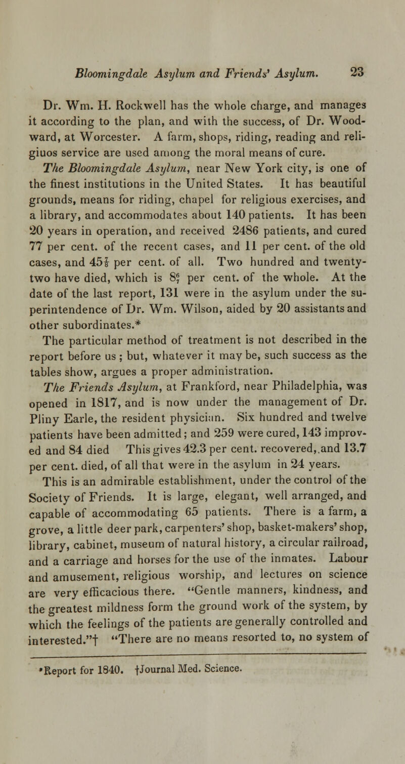 Dr. Wm. H. Rockwell has the whole charge, and manages it according to the plan, and with the success, of Dr. Wood- ward, at Worcester. A farm, shops, riding, reading and reli- giuos service are used among the moral means of cure. The Bloomingdale Asylum, near New York city, is one of the finest institutions in the United States. It has beautiful grounds, means for riding, chapel for religious exercises, and a library, and accommodates about 140 patients. It has been 20 years in operation, and received 2486 patients, and cured 77 per cent, of the recent cases, and 11 per cent, of the old cases, and 45$ per cent, of all. Two hundred and twenty- two have died, which is 8* per cent, of the whole. At the date of the last report, 131 were in the asylum under the su- perintendence of Dr. Wm. Wilson, aided by 20 assistants and other subordinates.* The particular method of treatment is not described in the report before us; but, whatever it may be, such success as the tables show, argues a proper administration. The Friends Asylum, at Frankford, near Philadelphia, was opened in 1817, and is now under the management of Dr. Pliny Earle, the resident physician. Six hundred and twelve patients have been admitted; and 259 were cured, 143 improv- ed and 84 died This gives 42.3 per cent, recovered,.and 13.7 per cent, died, of all that were in the asylum in 24 years. This is an admirable establishment, under the control of the Society of Friends. It is large, elegant, well arranged, and capable of accommodating 65 patients. There is a farm, a grove, a little deer park, carpenters' shop, basket-makers' shop, library, cabinet, museum of natural history, a circular railroad, and a carriage and horses for the use of the inmates. Labour and amusement, religious worship, and lectures on science are very efficacious there. Gentle manners, kindness, and the greatest mildness form the ground work of the system, by which the feelings of the patients are generally controlled and interested.! There are no means resorted to, no system of 'Report for 1840. fJournal Med. Science.