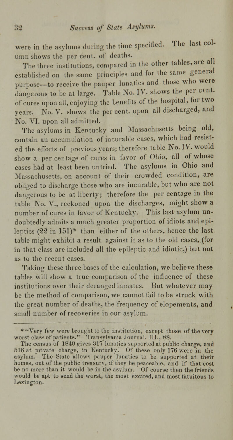 were in the asylums during the time specified. The last col- umn shows the per cent, of deaths. The three institutions, compared in the other tables, are all established on the same principles and for the same general purpose—to receive the pauper lunatics and those who were dangerous to he at large. Table No. IV. shows the per cent. of cures u] on all, enjoying the Lenefits of the hospital, for two years. No. V. shows the percent, upon all discharged, and No. VI. upon all admitted. The asylums in Kentucky and Massachusetts being old, contain an accumulation of incurable cases, which had resist- ed the efforts of previous years; therefore table No. IV. would show a per centage of cures in favor of Ohio, all of whose cases had at least been untried. The asylums in Ohio and Massachusetts, on account of their crowded condition, are obliged to discharge those who are incurable, but who are not dangerous to be at liberty; therefore the per centage in the table No. V., reckoned upon the discharges, might show a number of cures in favor of Kentucky. This last asylum un- doubtedly admits a much greater proportion of idiots and epi- leptics (22 in 151)* than either of the others, hence the last table might exhibit a result against it as to the old cases, (for in that class are included all the epileptic and idiotic,) but not as to the recent cases. Taking these three bases of the calculation, we believe these tables will show a true comparison of the influence of these institutions over their deranged inmates. But whatever may be the method of comparison, we cannot fail to be struck with the great number of deaths, the frequency of elopements, and small number of recoveries in our asylum. * Very few were brought to the institution, except those of the very worst class of patients. Transylvania Journal, III., 68. The census of 1840 gives 317 lunatics supported at public charge, and 516 at private charge, in Kentucky. Of these only 176 were in the asylum. The State allows pauper lunatics to be supported at their homes, out of the public treasury, if they be peaceable, and if that cost be no more than it would be in the asylum. Of course then the friends would be apt to send the worst, the most excited, and most fatuitous to Lexington.