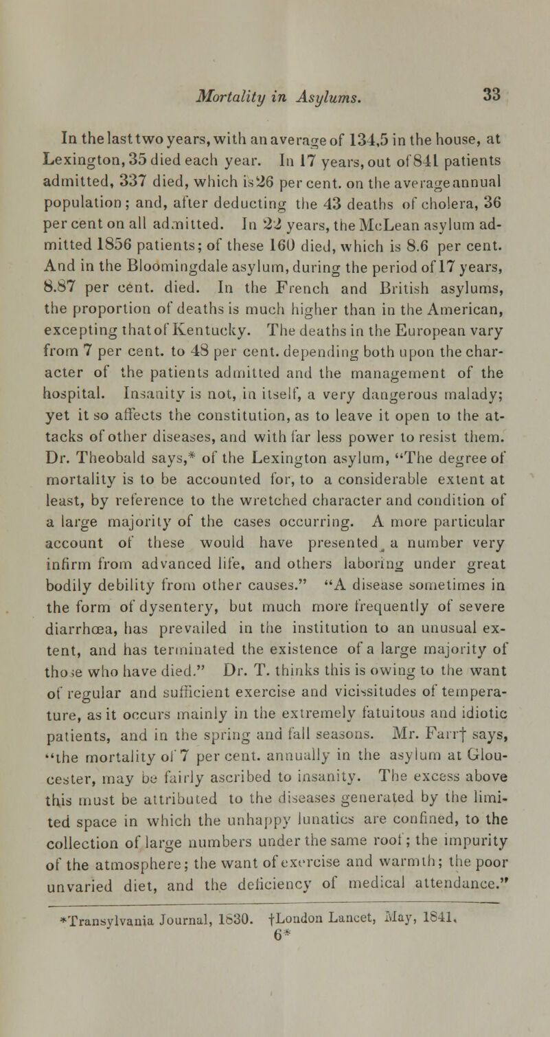 la the last two years, with an average of 134,5 in the house, at Lexington, 35 died each year. In 17 years, out of 841 patients admitted, 337 died, which is26 per cent, on the averageannual population; and, after deducting the 43 deaths of cholera, 36 per cent on all admitted. In 22 years, the McLean asylum ad- mitted 1856 patients; of these 160 died, which is 8.6 per cent. And in the Bloomingdale asylum, during the period of 17 years, 8.87 per cent. died. In the French and British asylums, the proportion of deaths is much higher than in the American, excepting thatof Kentucky. The deaths in the European vary from 7 per cent, to 48 per cent, depending both upon the char- acter of the patients admitted and the management of the hospital. Insanity is not, in itself, a very dangerous malady; yet it so affects the constitution, as to leave it open to the at- tacks of other diseases, and with far less power to resist them. Dr. Theobald says,* of the Lexington asylum, The degree of mortality is to be accounted for, to a considerable extent at least, by reference to the wretched character and condition of a large majority of the cases occurring. A more particular account of these would have presented^ a number very infirm from advanced life, and others laboring under great bodily debility from other causes. A disease sometimes in the form of dysentery, but much more frequently of severe diarrhoea, has prevailed in the institution to an unusual ex- tent, and has terminated the existence of a large majority of tho>e who have died. Dr. T. thinks this is owing to the want of regular and sufficient exercise and vicissitudes of tempera- ture, as it occurs mainly in the extremely fatuitous and idiotic patients, and in the spring and fall seasons. Mr. Fairj says, the mortality of 7 percent, annually in the asylum at Glou- cester, may be- fairly ascribed to insanity. The excess above this must be attributed to the disaases generated by the limi- ted space in which the unhappy lunatics are confined, to the collection of large numbers under the same roof; the impurity of the atmosphere; the want of exercise and warmth; the poor unvaried diet, and the deficiency of medical attendance. Transylvania Journal, 1630. fLondon Lancet, May, 18-11, 6*
