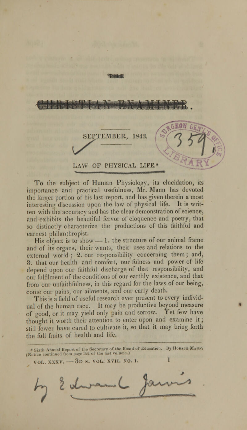 SEPTEMBER, 1843. LAW OF PHYSICAL LIFE.* R\ ftW J To the subject of Human Physiology, its elucidation, its importance and practical usefulness, Mr. Mann has devoted the larger portion of his last report, and has given therein a most interesting discussion upon the law of physical life. It is writ- ten with the accuracy and has the clear demonstration of science, and exhibits the beautiful fervor of eloquence and poetry, that so distinctly characterize the productions of this faithful and earnest philanthropist. His object is to show— 1. the structure of our animal frame and of its organs, their wants, their uses and relations to the external world ; 2. our responsibility concerning them; and, 3. that our health and comfort, our fulness and power of life depend upon our faithful discharge of that responsibility, and our fulfilment of the conditions of our earthly existence, and that from our unfaithfulness, in this regard for the laws of our being, come our pains, our ailments, and our early death. This is a field of useful research ever present to every individ- ual of the human race. It may be productive beyond measure of good, or it may yield only pain and sorrow. Yet few have thought it worth their attention to enter upon and examine it; still fewer have cared to cultivate it, so that it may bring forth the full fruits of health and life. • Sixth Annual Report of the Secretary of the Hraiu or Education. By Houca Mm K. (Notice coutinui d from page 381 of the last volume.)