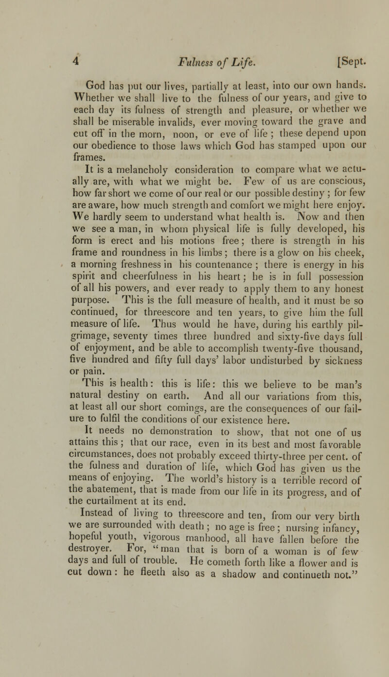 God has put our lives, partially at least, into our own hands'. Whether we shall live to the fulness of our years, and give to each day its fulness of strength and pleasure, or whether we shall be miserable invalids, ever moving toward the grave and cut off in the morn, noon, or eve of life ; these depend upon our obedience to those laws which God has stamped upon our frames. It is a melancholy consideration to compare what we actu- ally are, with what we might be. Few of us are conscious, how far short we come of our real or our possible destiny ; for few are aware, how much strength and comfort we might here enjoy. We hardly seem to understand what health is. Now and then we see a man, in whom physical life is fully developed, his form is erect and his motions free; there is strength in his frame and roundness in his limbs; there is a glow on his cheek, a morning freshness in his countenance ; there is energy in his spirit and cheerfulness in his heart; he is in full possession of all his powers, and ever ready to apply them to any honest purpose. This is the full measure of health, and it must be so continued, for threescore and ten years, to give him the full measure of life. Thus would he have, during his earthly pil- grimage, seventy times three hundred and sixty-five days full of enjoyment, and be able to accomplish twenty-five thousand, five hundred and fifty full days' labor undisturbed by sickness or pain. This is health: this is life: this we believe to be man's natural destiny on earth. And all our variations from this, at least all our short comings, are the consequences of our fail- ure to fulfil the conditions of our existence here. It needs no demonstration to show, that not one of us attains this ; that our race, even in its best and most favorable circumstances, does not probably exceed thirty-three per cent, of the fulness and duration of life, which God has given us the means of enjoying. The world's history is a terrible record of the abatement, that is made from our life in its progress, and of the curtailment at its end. Instead of living to threescore and ten, from our very birth we are surrounded with death ; no age is free; nursing infancy, hopeful youth, vigorous manhood, all have fallen before the destroyer. For,  man that is born of a woman is of few days and full of trouble. He cometh forth like a flower and is cut down: he fleeth also as a shadow and continueth not.
