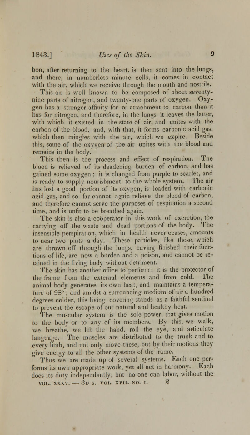 bon, after returning to the heart, is then sent into the lungs, and there, in numberless minute cells, it comes in contact with the air, which we receive through the mouth and nostrils. This air is well known to be composed of about seventy- nine parts of nitrogen, and twenty-one parts of oxygen. Oxy- gen has a stronger affinity for or attachment to carbon than it has for nitrogen, and therefore, in the lungs it leaves the latter, with which it existed in the state of air, and unites with the carbon of the blood, and, with that, it forms carbonic acid gas, which then mingles with the air, which we expire. Beside this, some of the oxygen of the air unites with the blood and remains in the body. This then is the process and effect of respiration. The blood is relieved of its deadening burden of carbon, and has gained some oxygen : it is changed from purple to scarlet, and is ready to supply nourishment to the whole system. The air has lost a good portion of its oxygen, is loaded with carbonic acid gas, and so far cannot again relieve the blood of carbon, and therefore cannot serve the purposes of respiration a second time, and is unfit to be breathed again. The skin is also a cooperator in this work of excretion, the carrying off the waste and dead portions of the body. The insensible perspiration, which in health never ceases, amounts to near two pints a day. These particles, like those, which are thrown off through the lungs, having finished their func- tions of life, are now a burden and a poison, and cannot be re- tained in the living body without detriment. The skin has another office to perform; it is the protector of the frame from the external elements and from cold. The animal body generates its own heat, and maintains a tempera- ture of 98°; and amidst a surrounding medium of air a hundred degrees colder, this living covering stands as a faithful sentinel to prevent the escape of our natural and healthy heat. The muscular system is the sole power, that gives motion to the body or to any of its members. By this, we walk, we breathe, we lift the hand, roll the eye, and articulate language. The muscles are distributed to the trunk and to eve'ry hmb, and not only move these, but by their motions they give energy to all the other systems of the frame. Thus we are made up of several systems. Each one per- forms its own appropriate work, yet all act in harmony. Each does its duty independently, but no one can labor, without the vol. xxxv. —3d s. vol. xvn. no. i. 2