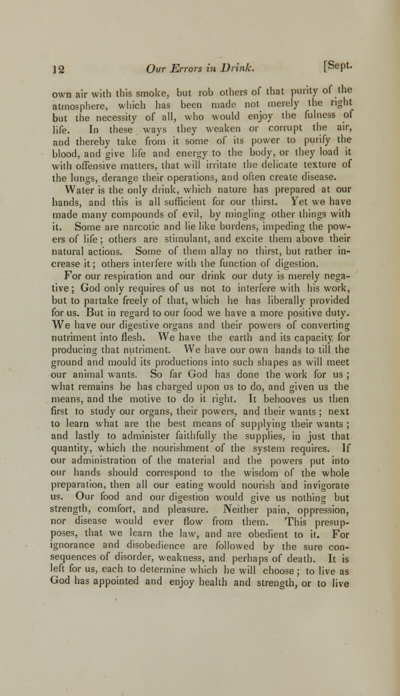 own air with this smoke, but rob others of that purity of the atmosphere, which has been made not merely the right but the necessity of all, who would enjoy the fulness of life. In these ways they weaken or corrupt the air, and thereby take from it some of its power to purify the blood, and give life and energy to the body, or they load it with offensive matters, that will irritate the delicate texture of the lungs, derange their operations, and often create disease. Water is the only drink, which nature has prepared at our hands, and this is all sufficient for our thirst. Yet we have made many compounds of evil, by mingling other things with it. Some are narcotic and lie like burdens, impeding the pow- ers of life; others are stimulant, and excite them above their natural actions. Some of them allay no thirst, but rather in- crease it; others interfere with the function of digestion. For our respiration and our drink our duty is merely nega- tive; God only requires of us not to interfere with his work, but to partake freely of that, which he has liberally provided for us. But in regard to our food we have a more positive duty. We have our digestive organs and their powers of converting nutriment into flesh. We have the earth and its capacity for producing that nutriment. We have our own hands to till the ground and mould its productions into such shapes as will meet our animal wants. So far God has done the work for us ; what remains he has charged upon us to do, and given us the means, and the motive to do it right. It behooves us then first to study our organs, their powers, and their wants ; next to learn what are the best means of supplying their wants ; and lastly to administer faithfully the supplies, in just that quantity, which the nourishment of the system requires. If our administration of the material and the powers put into our hands should correspond to the wisdom of the whole preparation, then all our eating would nourish and invigorate us. Our food and our digestion would give us nothing but strength, comfort, and pleasure. Neither pain, oppression, nor disease would ever flow from them. This presup- poses, that we learn the law, and are obedient to it. For ignorance and disobedience are followed by the sure con- sequences of disorder, weakness, and perhaps of death. It is left for us, each to determine which he will choose ; to live as God has appointed and enjoy health and strength, or to live