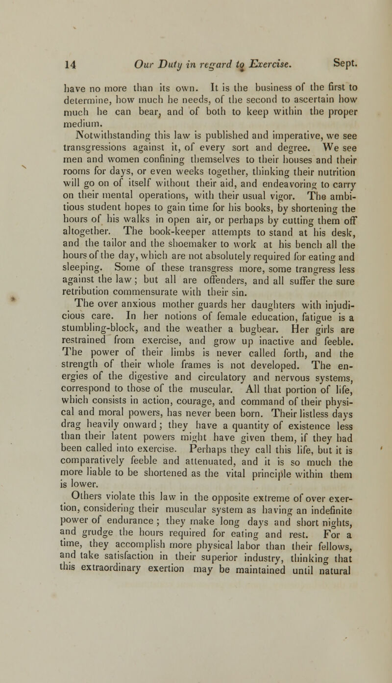 have no more than its own. It is the business of the first to determine, how much he needs, of the second to ascertain how much he can bear, and of both to keep within the proper medium. Notwithstanding this law is published and imperative, we see transgressions against it, of every sort and degree. We see men and women confining themselves to their houses and their rooms for days, or even weeks together, thinking their nutrition will go on of itself without their aid, and endeavoring to carry on their mental operations, with their usual vigor. The ambi- tious student hopes to gain time for his books, by shortening the hours of his walks in open air, or perhaps by cutting them off altogether. The book-keeper attempts to stand at his desk, and the tailor and the shoemaker to work at his bench all the hours of the day, which are not absolutely required for eating and sleeping. Some of these transgress more, some trangress less against the law; but all are offenders, and all suffer the sure retribution commensurate with their sin. The over anxious mother guards her daughters with injudi- cious care. In her notions of female education, fatigue is a stumbling-block, and the weather a bugbear. Her girls are restrained from exercise, and grow up inactive and feeble. The power of their limbs is never called forth, and the strength of their whole frames is not developed. The en- ergies of the digestive and circulatory and nervous systems, correspond to those of the muscular. All that portion of life, which consists in action, courage, and command of their physi- cal and moral powers, has never been born. Their listless days drag heavily onward ; they have a quantity of existence less than their latent powers might have given them, if they had been called into exercise. Perhaps they call this life, but it is comparatively feeble and attenuated, and it is so much the more liable to be shortened as the vital principle within them is lower. Others violate this law in the opposite extreme of over exer- tion, considering their muscular system as having an indefinite power of endurance ; they make long days and short nights, and grudge the hours required for eating and rest. For a time, they accomplish more physical labor than their fellows, and take satisfaction in their superior industry, thinking that this extraordinary exertion may be maintained until natural