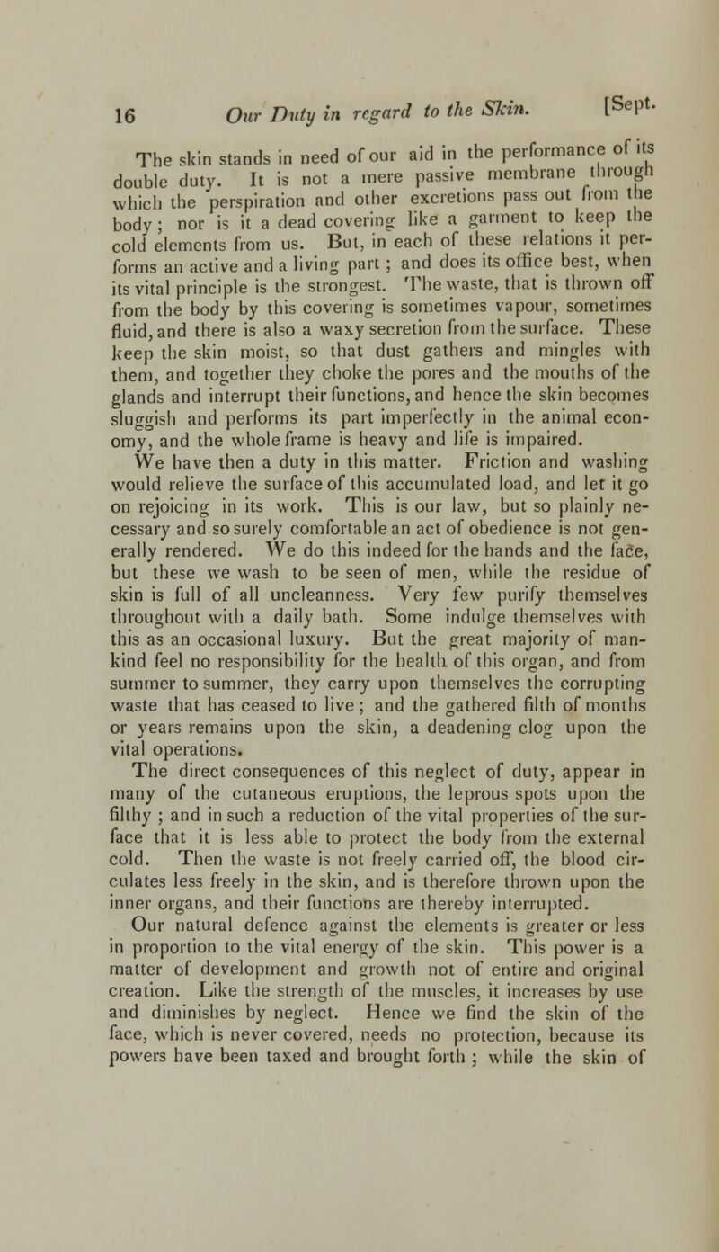 The skin stands in need of our aid in the performance of its double duty. It is not a mere passive membrane through which the perspiration and other excretions pass out horn the body ; nor is it a dead covering like a garment to keep the cold elements from us. But, in each of these relations it per- forms an active and a living part ; and does its office best, when its vital principle is the strongest. The waste, that is thrown off from the body by this covering is sometimes vapour, sometimes fluid, and there is also a waxy secretion from the surface. These keep the skin moist, so that dust gathers and mingles with them, and together they choke the pores and the mouths of the glands and interrupt their functions, and hence the skin becomes sluggish and performs its part imperfectly in the animal econ- omy, and the whole frame is heavy and life is impaired. We have then a duty in this matter. Friction and washing would relieve the surface of this accumulated load, and let it go on rejoicing in its work. This is our law, but so plainly ne- cessary and so surely comfortable an act of obedience is not gen- erally rendered. We do this indeed for the hands and the face, but these we wash to be seen of men, while the residue of skin is full of all uncleanness. Very few purify themselves throughout with a daily bath. Some indulge themselves with this as an occasional luxury. But the great majority of man- kind feel no responsibility for the health of this organ, and from summer to summer, they carry upon themselves the corrupting waste that has ceased to live; and the gathered filth of months or years remains upon the skin, a deadening clog upon the vital operations. The direct consequences of this neglect of duty, appear in many of the cutaneous eruptions, the leprous spots upon the filthy ; and in such a reduction of the vital properties of the sur- face that it is less able to protect the body from the external cold. Then the waste is not freely carried off, the blood cir- culates less freely in the skin, and is therefore thrown upon the inner organs, and their functions are thereby interrupted. Our natural defence against the elements is greater or less in proportion to the vital energy of the skin. This power is a matter of development and growth not of entire and original creation. Like the strength of the muscles, it increases by use and diminishes by neglect. Hence we find the skin of the face, which is never covered, needs no protection, because its powers have been taxed and brought forth ; while the skin of