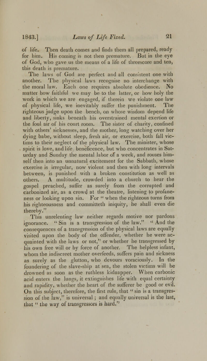 of life. Then death comes and finds them all prepared, ready for him. His coming is not then premature. But in the eye of God, who gave us the means of a life of threescore and ten, this death is premature. The laws of God are perfect and all consistent one with another. The physical laws recognise no interchange with the moral law. Each one requires absolute obedience. No matter how faithful we may be to the latter, or how holy the work in which we are engaged, if therein we violate one law of physical life, we inevitably suffer the punishment. The righteous judge upon the bench, on whose wisdom depend life and liberty, sinks beneath his overstrained mental exertion or the foul air of his court room. The sister of charity, confined with others' sicknesses, and the mother, long watching over her dying babe, without sleep, fresh air, or exercise, both fall vic- tims to their neglect of the physical law. The minister, whose spirit is love, and life beneficence, but who concentrates in Sat- urday and Sunday the mental labor of a week, and rouses him- self then into an unnatural excitement for the Sabbath, whose exercise is irregular, now violent and then with long intervals between, is punished with a broken constitution as well as others. A multitude, crowded into a church to hear the gospel preached, suffer as surely from the corrupted and carbonized air, as a crowd at the theatre, listening to profane- ness or looking upon sin. For  when the righteous turns from his righteousness and committeth iniquity, he shall even die thereby. This unrelenting law neither regards motive nor pardons ignorance.  Sin is a transgression of the law.  And the consequences of a transgression of the physical laws are equally visited upon the body of the offender, whether he were ac- quainted with the laws or not, or whether he transgressed by his own free will or by force of another. The helpless infant, whom the indiscreet mother overfeeds, suffers pain and sickness as surely as the glutton, who devours voraciously. In the foundering of the slave-ship at sea, the stolen victims will be drowned as soon as the ruthless kidnapper. When carbonic acid enters the lungs, it extinguishes life with equal certainty and rapidity, whether the heart of the sufferer be good or evil. On this subject, therefore, the first rule, that sin is a transgres- sion of the law, is universal ; and equally universal is the last, that  the way of transgressors is hard.