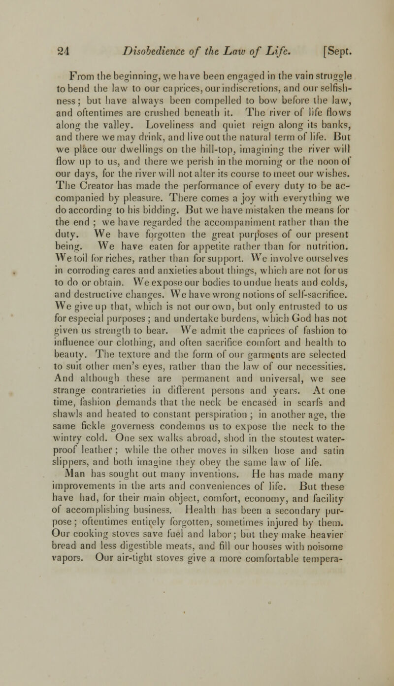 From the beginning, we have been engaged in the vain struggle to bend the law to our caprices, our indiscretions, and our selfish- ness ; but have always been compelled to bow before the law, and oftentimes are crushed beneath it. The river of life flows along the valley. Loveliness and quiet reign along its banks, and there we may drink, and live out the natural term of life. But we place our dwellings on the hill-top, imagining the river will flow up to us, and there we perish in the morning or the noon of our days, for the river will not alter its course to meet our wishes. The Creator has made the performance of every duty to be ac- companied by pleasure. There comes a joy with everything we do according to his bidding. But we have mistaken the means for the end ; we have regarded the accompaniment rather than the duty. We have forgotten the great purposes of our present being. We have eaten for appetite rather than for nutrition. We toil for riches, rather than for support. We involve ourselves in corroding cares and anxieties about things, which are not for us to do or obtain. We expose our bodies to undue heats and colds, and destructive changes. We have wrong notions of self-sacrifice. We give up that, which is not our own, but only entrusted to us for especial purposes ; and undertake burdens, which God has not given us strength to bear. We admit the caprices of fashion to influence our clothing, and often sacrifice comfort and health to beauty. The texture and the form of our garments are selected to suit other men's eyes, rather than the law of our necessities. And although these are permanent and universal, we see strange contrarieties in different persons and years. At one time, fashion demands that the neck be encased in scarfs and shawls and heated to constant perspiration; in another age, the same fickle governess condemns us to expose the neck to the wintry cold. One sex walks abroad, shod in the stoutest water- proof leather; while the other moves in silken hose and satin slippers, and both imagine they obey the same law of life. Man has sought out many inventions. He has made many improvements in the arts and conveniences of life. But these have had, for their main object, comfort, economy, and facility of accomplishing business. Health has been a secondary pur- pose ; oftentimes entirely forgotten, sometimes injured by them. Our cooking stoves save fuel and labor; but they make heavier bread and less digestible meats, and fill our houses with noisome vapors. Our air-tight stoves give a more comfortable tempera-