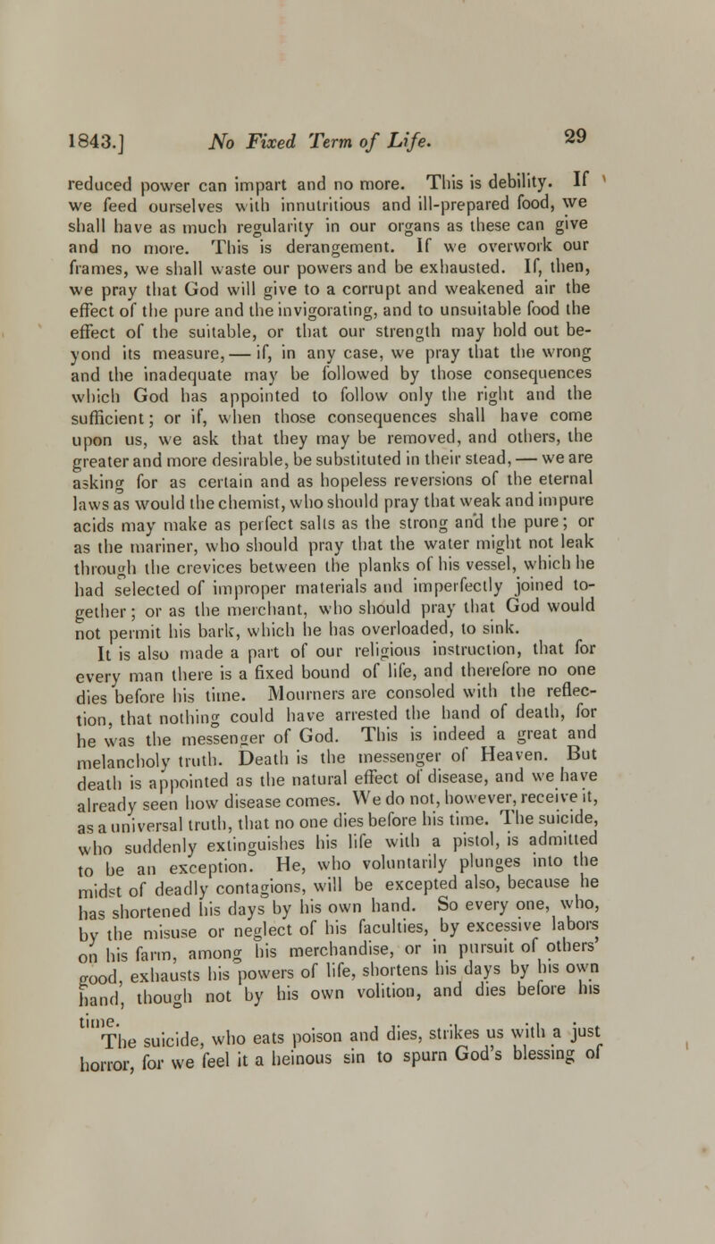 reduced power can impart and no more. This is debility. If ' we feed ourselves with innutritious and ill-prepared food, we shall have as much regularity in our organs as these can give and no more. This is derangement. If we overwork our frames, we shall waste our powers and be exhausted. If, then, we pray that God will give to a corrupt and weakened air the effect of the pure and the invigorating, and to unsuitable food the effect of the suitable, or that our strength may hold out be- yond its measure, — if, in any case, we pray that the wrong and the inadequate may be followed by those consequences which God has appointed to follow only the right and the sufficient; or if, when those consequences shall have come upon us, we ask that they may be removed, and others, the greater and more desirable, be substituted in their stead, — we are asking for as certain and as hopeless reversions of the eternal laws as would the chemist, who should pray that weak and impure acids may make as perfect sails as the strong and the pure; or as the mariner, who should pray that the water might not leak through the crevices between the planks of his vessel, which he had selected of improper materials and imperfectly joined to- gether ; or as the merchant, who should pray that God would not permit his bark, which he has overloaded, to sink. It is also made a part of our religious instruction, that for every man there is a fixed bound of life, and therefore no one dies before his time. Mourners are consoled with the reflec- tion, that nothing could have arrested the hand of death, for he was the messenger of God. This is indeed a great and melancholy truth. Death is the messenger of Heaven. But death is appointed as the natural effect of disease, and we have already seen how disease comes. We do not, however, receive it, as a universal truth, that no one dies before his time. The suicide, who suddenly extinguishes his life with a pistol, is admitted to be an exception. He, who voluntarily plunges into the midst of deadly contagions, will be excepted also, because he has shortened his days by his own hand. So every one, who, by the misuse or neglect of his faculties, by excessive labors on his farm, among his merchandise, or in pursuit of others good, exhausts his powers of life, shortens Ins days by his own hand, though not by his own volition, and dies before his  The suicide, who eats poison and dies, strikes us with a just horror, for we feel it a heinous sin to spurn God's blessing of