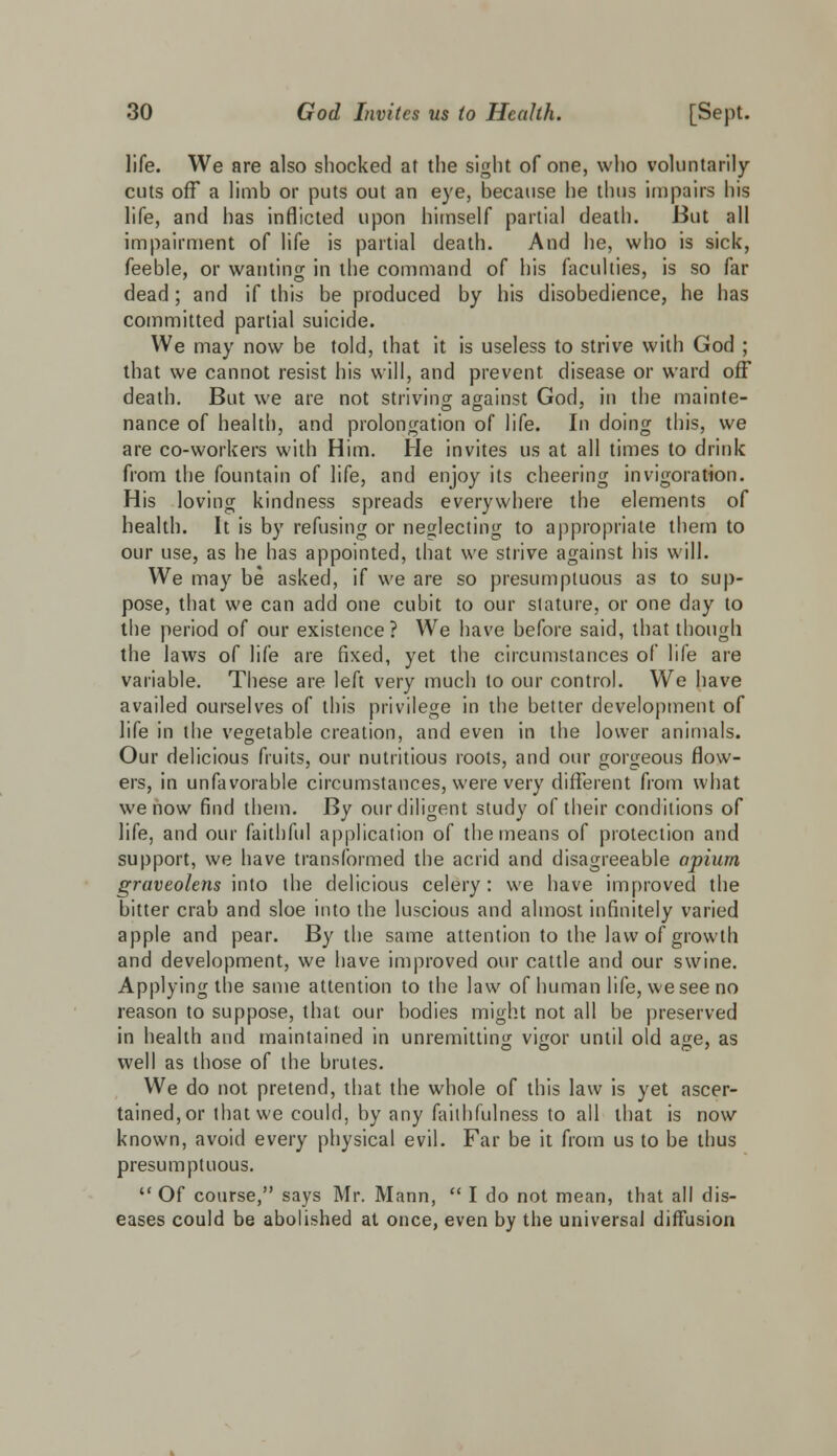 life. We are also shocked at the sight of one, who voluntarily cuts off a limb or puts out an eye, because he thus impairs his life, and has inflicted upon himself partial death. But all impairment of life is partial death. And he, who is sick, feeble, or wanting in the command of his faculties, is so far dead; and if this be produced by his disobedience, he has committed partial suicide. We may now be told, that it is useless to strive with God ; that we cannot resist his will, and prevent disease or ward off death. But we are not striving against God, in the mainte- nance of health, and prolongation of life. In doing this, we are co-workers with Him. He invites us at all times to drink from the fountain of life, and enjoy its cheering invigoration. His loving kindness spreads everywhere the elements of health. It is by refusing or neglecting to appropriate them to our use, as he has appointed, that we strive against his will. We may be asked, if we are so presumptuous as to sup- pose, that we can add one cubit to our stature, or one day to the period of our existence? We have before said, that though the laws of life are fixed, yet the circumstances of life are variable. These are left very much to our control. We have availed ourselves of this privilege in the better development of life in the vegetable creation, and even in the lower animals. Our delicious fruits, our nutritious roots, and our gorgeous flow- ers, in unfavorable circumstances, were very different from what we now find them. By our diligent study of their conditions of life, and our faithful application of the means of protection and support, we have transformed the acrid and disagreeable opium graveolens into the delicious celery: we have improved the bitter crab and sloe into the luscious and almost infinitely varied apple and pear. By the same attention to the law of growth and development, we have improved our cattle and our swine. Applying the same attention to the law of human life, we see no reason to suppose, that our bodies might not all be preserved in health and maintained in unremitting vigor until old age, as well as those of the brutes. We do not pretend, that the whole of this law is yet ascer- tained, or that we could, by any faithfulness to all that is now known, avoid every physical evil. Far be it from us to be thus presumptuous.  Of course, says Mr. Mann,  I do not mean, that all dis- eases could be abolished at once, even by the universal diffusion