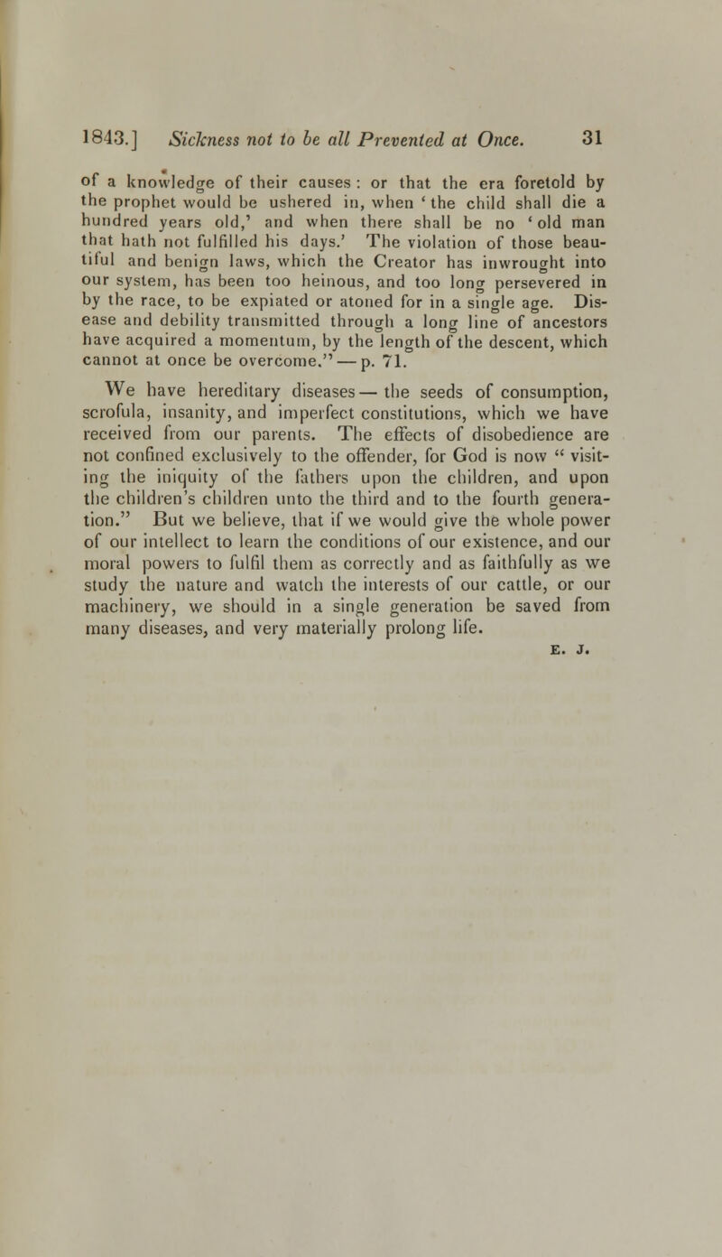 of a knowledge of their causes : or that the era foretold by the prophet would be ushered in, when ' the child shall die a hundred years old,' and when there shall be no 'old man that hath not fulfilled his days.' The violation of those beau- tiful and benign laws, which the Creator has inwrought into our system, has been too heinous, and too long persevered in by the race, to be expiated or atoned for in a single age. Dis- ease and debility transmitted through a long line of ancestors have acquired a momentum, by the length of the descent, which cannot at once be overcome. — p. 71. We have hereditary diseases—the seeds of consumption, scrofula, insanity, and imperfect constitutions, which we have received from our parents. The effects of disobedience are not confined exclusively to the offender, for God is now  visit- ing the iniquity of the fathers upon the children, and upon the children's children unto the third and to the fourth genera- tion. But we believe, that if we would give the whole power of our intellect to learn the conditions of our existence, and our moral powers to fulfil them as correctly and as faithfully as we study the nature and watch the interests of our cattle, or our machinery, we should in a single generation be saved from many diseases, and very materially prolong life. E. J.