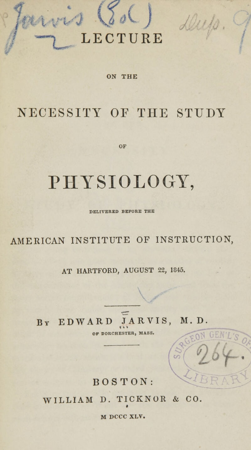 } v ai J —\ LECTURE ON THE NECESSITY OF THE STUDY PHYSIOLOGY, DELIVERED BEFORE THE AMERICAN INSTITUTE OF INSTRUCTION, AT HARTFORD, AUGUST 22, 1845. By EDWARD JARVIS, M.D OP DORCHESTER, MASS. -W^ 2ty- BOSTON: WILLIAM D. TICKNOR & CO i M DCCC XLV.