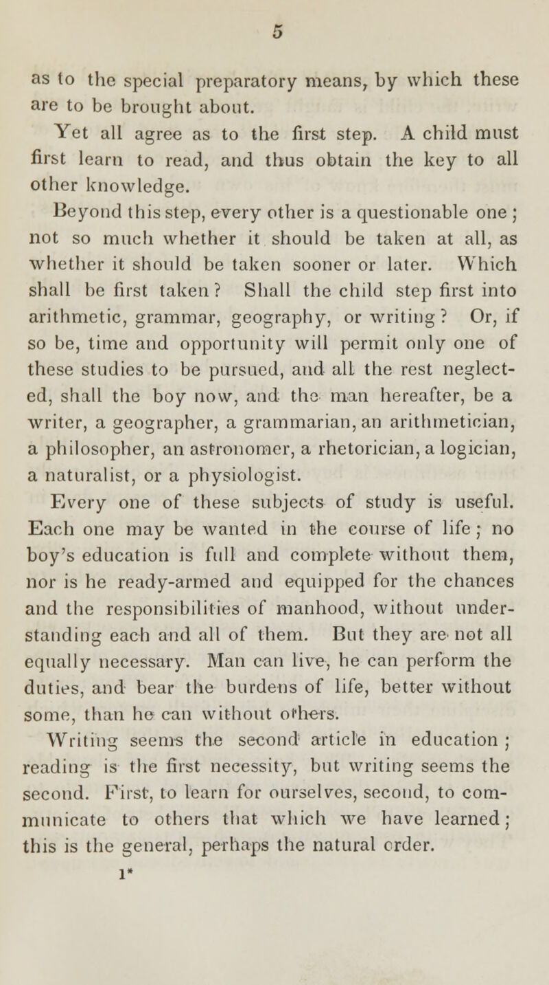 as to the special preparatory means, by which these are to be brought about. Yet all agree as to the first step. A child must first learn to read, and thus obtain the key to all other knowledge. Beyond this step, every other is a questionable one ; not so much whether it should be taken at all, as whether it should be taken sooner or later. Which shall be first taken? Shall the child step first into arithmetic, grammar, geography, or writing ? Or, if so be, time and opportunity will permit only one of these studies to be pursued, aud all the rest neglect- ed, shall the boy now, and the man hereafter, be a writer, a geographer, a grammarian, an arithmetician, a philosopher, an astronomer, a rhetorician, a logician, a naturalist, or a physiologist. Every one of these subjects of study is useful. Each one may be wanted in the course of life; no boy's education is full and complete without them, nor is he ready-armed and equipped for the chances and the responsibilities of manhood, without under- standing each and all of them. But they are- not all equally necessary. Man can live, he can perform the duties, and bear the burdens of life, better without some, than he can without ofliers. Writing seems the second article in education ; reading is the first necessity, but writing seems the second. First, to learn for ourselves, second, to com- municate to others that which we have learned; this is the general, perhaps the natural crder.