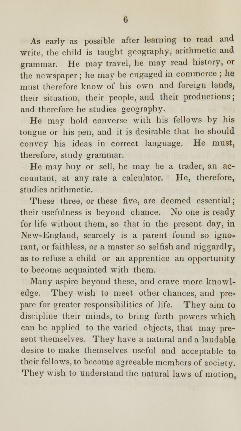 As early as possible after learning to read and write, the child is tanght geography, arithmetic and grammar. He may travel, he may read history, or the newspaper; he may be engaged in commerce ; he must therefore know of his own and foreign lands, their situation, their people, and their productions; and therefore he studies geography. He may hold converse with his fellows by his tongue or his pen, and it is desirable that he should convey his ideas in correct language. He must, therefore, study grammar. He may buy or sell, he may be a trader, an ac- countant, at any rate a calculator. He, therefore, studies arithmetic. These three, or these five, are deemed essential; their usefulness is beyond chance. No one is ready for life without them, so that in the present day, in New-England, scarcely is a parent found so igno- rant, or faithless, or a master so selfish and niggardly, as to refuse a child or an apprentice an opportunity to become acquainted with them. Many aspire beyond these, and crave more knowl- edge. They wish to meet other chances, and pre- pare for greater responsibilities of life. They aim to discipline their minds, to bring forth powers which can be applied to the varied objects, that may pre- sent themselves. They have a natural and a laudable desire to make themselves useful and acceptable to their fellows, to become agreeable members of society. They wish to understand the natural laws of motion,