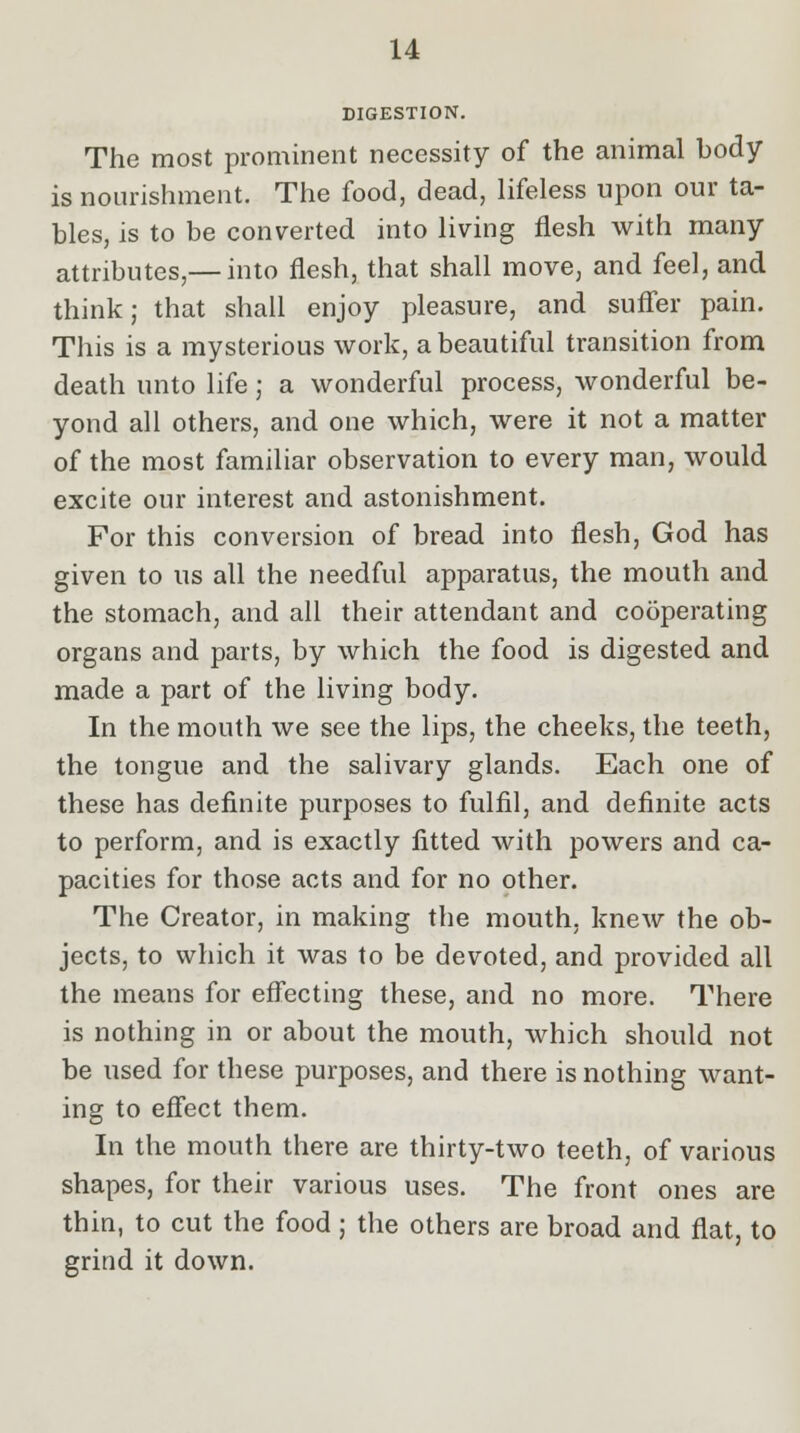 DIGESTION. The most prominent necessity of the animal body- is nourishment. The food, dead, lifeless upon our ta- bles, is to be converted into living flesh with many attributes,— into flesh, that shall move, and feel, and think; that shall enjoy pleasure, and suffer pain. This is a mysterious work, a beautiful transition from death unto life j a wonderful process, wonderful be- yond all others, and one which, were it not a matter of the most familiar observation to every man, would excite our interest and astonishment. For this conversion of bread into flesh, God has given to us all the needful apparatus, the mouth and the stomach, and all their attendant and cooperating organs and parts, by which the food is digested and made a part of the living body. In the mouth we see the lips, the cheeks, the teeth, the tongue and the salivary glands. Each one of these has definite purposes to fulfil, and definite acts to perform, and is exactly fitted with powers and ca- pacities for those acts and for no other. The Creator, in making the mouth, knew the ob- jects, to which it was to be devoted, and provided all the means for effecting these, and no more. There is nothing in or about the mouth, which should not be used for these purposes, and there is nothing want- ing to effect them. In the mouth there are thirty-two teeth, of various shapes, for their various uses. The front ones are thin, to cut the food ; the others are broad and flat, to grind it down.