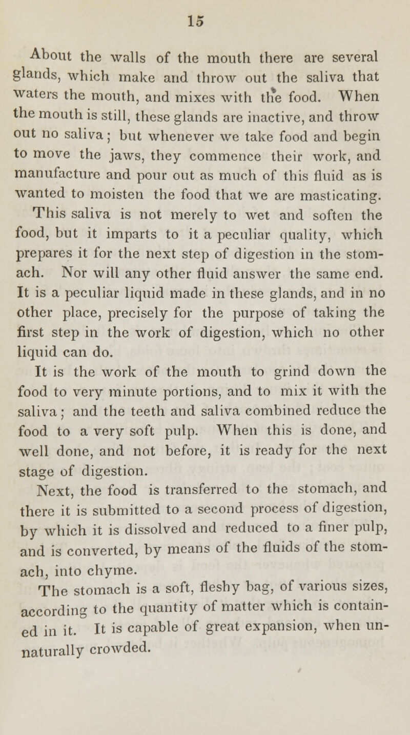 About the walls of the mouth there are several glands, which make and throw out the saliva that waters the mouth, and mixes with tlie food. When the mouth is still, these glands are inactive, and throw out no saliva; but whenever we take food and begin to move the jaws, they commence their work, and manufacture and pour out as much of this fluid as is wanted to moisten the food that we are masticating. This saliva is not merely to wet and soften the food, but it imparts to it a peculiar quality, which prepares it for the next step of digestion in the stom- ach. Nor will any other fluid answer the same end. It is a peculiar liquid made in these glands, and in no other place, precisely for the purpose of taking the first step in the work of digestion, which no other liquid can do. It is the work of the mouth to grind down the food to very minute portions, and to mix it with the saliva; and the teeth and saliva combined reduce the food to a very soft pulp. When this is done, and well done, and not before, it is ready for the next stage of digestion. Next, the food is transferred to the stomach, and there it is submitted to a second process of digestion, by which it is dissolved and reduced to a finer pulp, and is converted, by means of the fluids of the stom- ach, into chyme. The stomach is a soft, fleshy bag, of various sizes, according to the quantity of matter which is contain- ed in it. It is capable of great expansion, when un- naturally crowded.