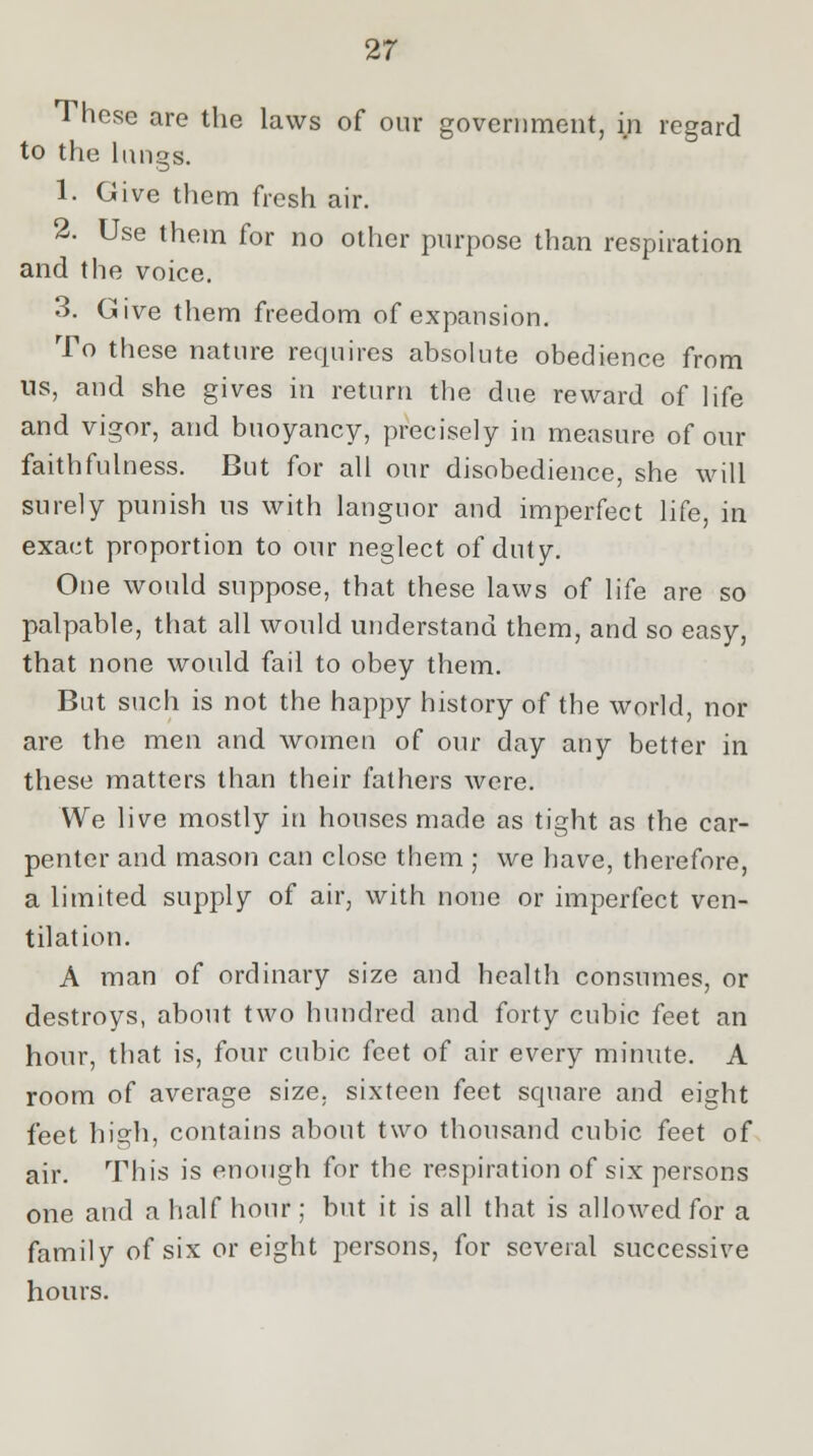 These are the laws of our government, in regard to the lungs. 1. Give them fresh air. 2. Use them for no other purpose than respiration and the voice. 3. Give them freedom of expansion. To these nature requires absolute obedience from us, and she gives in return the due reward of life and vigor, and buoyancy, precisely in measure of our faithfulness. But for all our disobedience, she will surely punish us with languor and imperfect life, in exact proportion to our neglect of duty. One would suppose, that these laws of life are so palpable, that all would understand them, and so easy, that none would fail to obey them. But such is not the happy history of the world, nor are the men and women of our day any better in these matters than their fathers were. We live mostly in houses made as tight as the car- penter and mason can close them ; we have, therefore, a limited supply of air, with none or imperfect ven- tilation. A man of ordinary size and health consumes, or destroys, about two hundred and forty cubic feet an hour, that is, four cubic feet of air every minute. A room of average size, sixteen feet scjuare and eight feet high, contains about two thousand cubic feet of air. This is enough for the respiration of six persons one and a half hour ; but it is all that is allowed for a family of six or eight persons, for several successive hours.