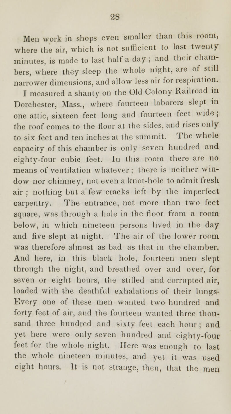 Men work in shops even smaller than this room, where the air, which is not sufficient to last twenty minutes, is made to last half a day; and their cham- bers, where they sleep the whole night, are of still narrower dimensions, and allow less air for respiration. I measured a shanty on the Old Colony Railroad in Dorchester, Mass., where fourteen laborers slept in one attic, sixteen feet long and fourteen feet wide; the roof comes to the floor at the sides, and rises only to six feet and ten inches at the summit. The whole capacity of this chamber is only seven hundred and eighty-four cubic feet. In this room there are no means of ventilation whatever; there is neither win- dow nor chimney, not even a knot-hole to admit fresh air ; nothing but a few cracks left by the imperfect carpentry. The entrance, not more than two feet square, was through a hole in the floor from a room below, in which nineteen persons lived in the day and five slept at night. The air of the lower room was therefore almost as bad as that in the chamber. And here, in this black hole, fourteen men slept through the night, and breathed over and over, for seven or eight hours, the stifled and corrupted air, loaded with the deathful exhalations of their lungs- Every one of these men wanted two hundred and forty feet of air, and the fourteen wanted three thou- sand three hundred and sixty feet each hour; and yet here were only seven hundred and eighty-four feet for the whole night. Here was enough to last the whole nineteen minutes, and yet it was used eight hours, It is not strange, then, that the men