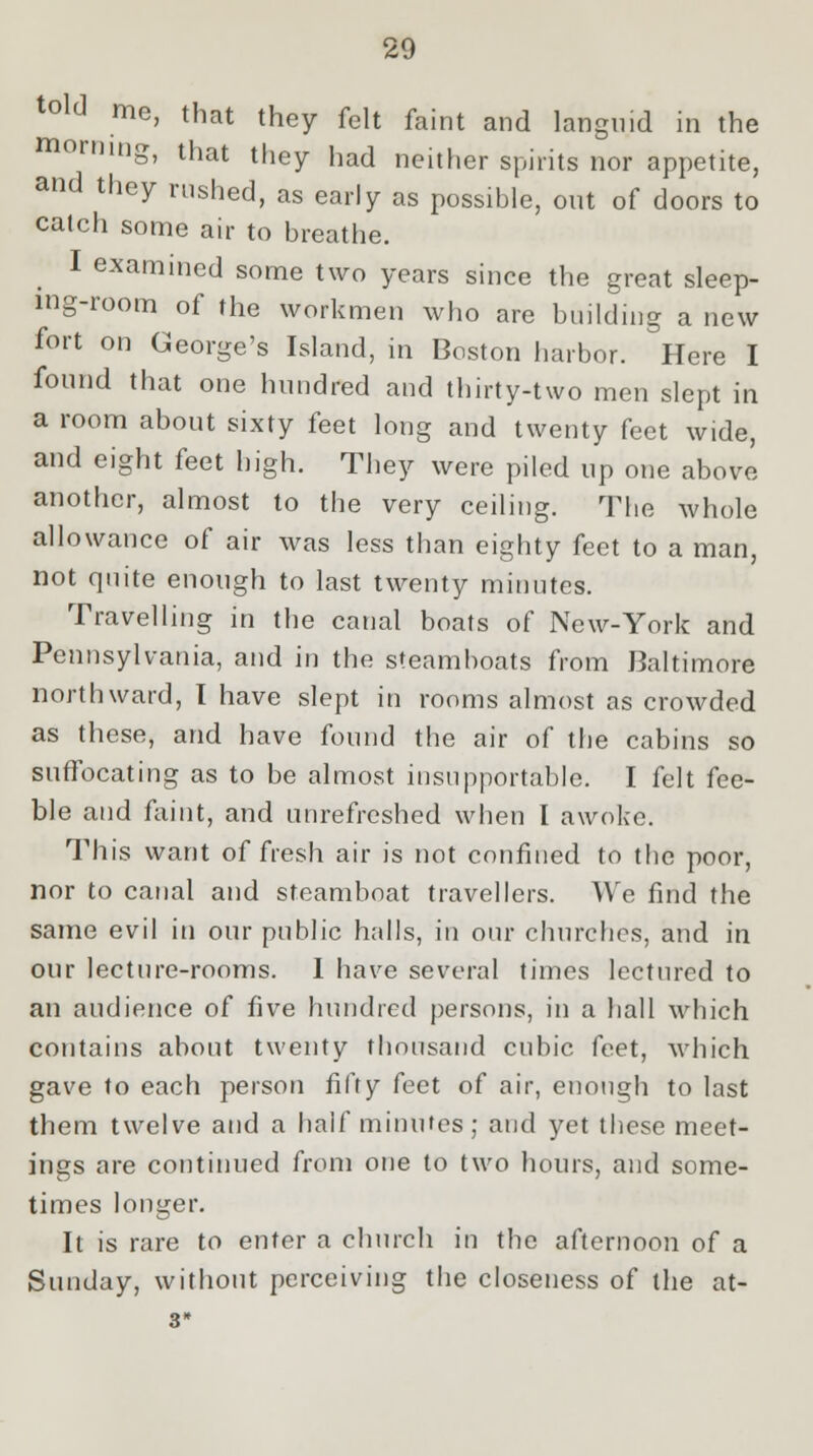 told me, that they felt faint and languid in the morning, that they had neither spirits nor appetite, and they rushed, as early as possible, out of doors to catch some air to breathe. I examined some two years since the great sleep- ing-room of the workmen who are building a new fort on George's Island, in Boston harbor. Here I found that one hundred and thirty-two men slept in a room about sixty feet long and twenty feet wide, and eight feet high. They were piled up one above another, almost to the very ceiling. The whole allowance of air was less than eighty feet to a man, not quite enough to last twenty minutes. Travelling in the canal boats of New-York and Pennsylvania, and in the steamboats from Baltimore northward, I have slept in rooms almost as crowded as these, and have found the air of the cabins so suffocating as to be almost insupportable. I felt fee- ble and faint, and unrefreshed when I awoke. This want of fresh air is not confined to the poor, nor to canal and steamboat travellers. We find the same evil in our public halls, in our churches, and in our lecture-rooms. I have several times lectured to an audience of five hundred persons, in a hall which contains about twenty thousand cubic feet, which gave to each person fifty feet of air, enough to last them twelve and a half minutes; and yet these meet- ings are continued from one to two hours, and some- times longer. It is rare to enter a church in the afternoon of a Sunday, without perceiving the closeness of the at- 3*