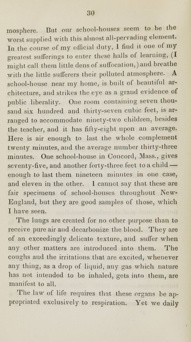 mosphere. But our school-houses seem to be the worst supplied with this almost all-pervading element. In the course of my official duty, I find it one of my greatest sufferings to enter these halls of learning, (I might call them little dens of suffocation,)and breathe with the little sufferers their polluted atmosphere. A school-house near my home, is built of beautiful ar- chitecture, and strikes the eye as a grand evidence of public liberality. One room containing seven thou- sand six hundred and thirty-seven cubic feet, is ar- ranged to accommodate ninety-two children, besides the teacher, and it has fifty-eight upon an average. Here is air enough to last the whole complement twenty minutes, and the average number thirty-three minutes. One school-house in Concord, Mass., gives seventy-five, and another forty-three feet to a child — enough to last them nineteen minutes in one case, and eleven in the other. 1 cannot say that these are fair specimens of school-houses throughout New- England, but they are good samples of those, which I have seen. The lungs are created for no other purpose than to receive pure air and decarbonize the blood. They are of an exceedingly delicate texture, and suffer when any other matters are introduced into them. The coughs and the irritations that are excited, whenever any thing, as a drop of liquid, any gas which nature has not intended to be inhaled, gets into them, are manifest to all. The law of life requires that these organs be ap- propriated exclusively to respiration. Yet we daily