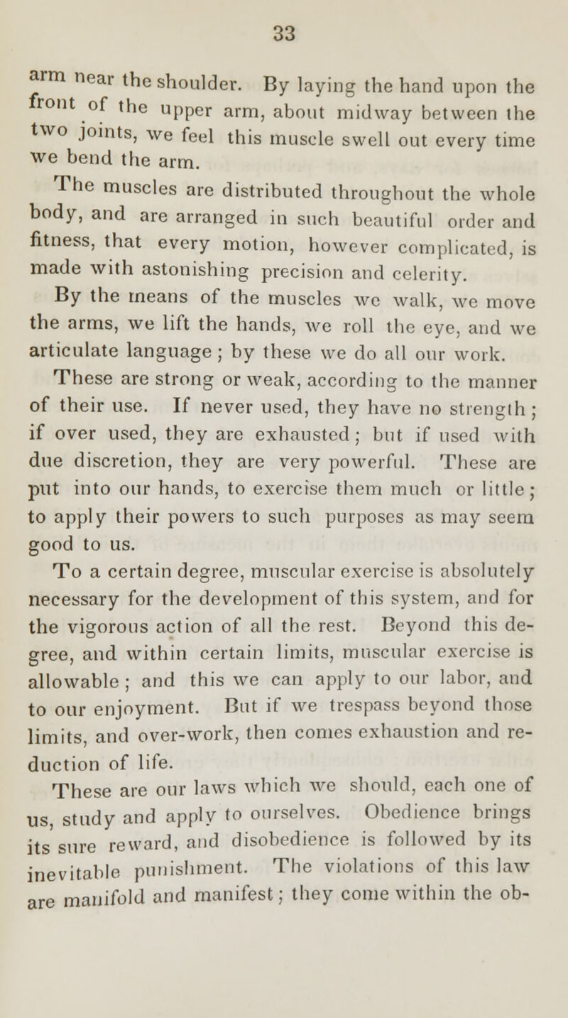 arm near the shoulder. By laying the hand upon the front of the upper arm, about midway between the two joints, we feel this muscle swell out every time we bend the arm. The muscles are distributed throughout the whole body, and are arranged in such beautiful order and fitness, that every motion, however complicated, is made with astonishing precision and celerity. By the means of the muscles we walk, we move the arms, we lift the hands, we roll the eye, and we articulate language ; by these we do all our work. These are strong or weak, according to the manner of their use. If never used, they have no strength; if over used, they are exhausted; but if used with due discretion, they are very powerful. These are put into our hands, to exercise them much or little; to apply their powers to such purposes as may seem good to us. To a certain degree, muscular exercise is absolutely necessary for the development of this system, and for the vigorous action of all the rest. Beyond this de- gree, and within certain limits, muscular exercise is allowable ; and this we can apply to our labor, and to our enjoyment. But if we trespass beyond those limits and over-work, then conies exhaustion and re- duction of life. These are our laws which we should, each one of us study and apply to ourselves. Obedience brings its sure reward, and disobedience is followed by its inevitable punishment. The violations of this law are manifold and manifest; they come within the ob-