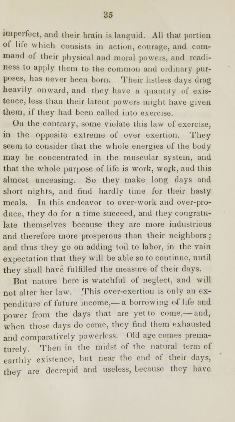 imperfect, and their brain is languid. All that portion of life which consists in action, courage, and com- mand of their physical and moral powers, and readi- ness to apply them to the common and ordinary pur- poses, has never been born. Their listless days drag heavily onward, and they have a quantity of exis- tence, less than their latent powers might have given them, if they had been called into exercise. On the contrary, some violate this law of exercise, in the opposite extreme of over exertion. They seem to consider that the whole energies of the body may be concentrated in the muscular system, and that the whole purpose of life is work, work, and this almost unceasing. So they make long days and short nights, and find hardly time for their hasty meals. In this endeavor to over-work and over-pro- duce, they do for a time succeed, and they congratu- late themselves because they are more industrious and therefore more prosperous than their neighbors ; and thus they go on adding toil to labor, in the vain expectation that they will be able so to continue, until they shall have fulfilled the measure of their days. But nature here is watchful of neglect, and will not alter her law. This over-exertion is only an ex- penditure of future income,— a borrowing of life and power from the days that are yet to come,— and, when those days do come, they find them exhausted and comparatively powerless. Old age comes prema- turely. Then in the midst of the natural term of earthly existence, but near the end of their days, they are decrepid and useless, because they have