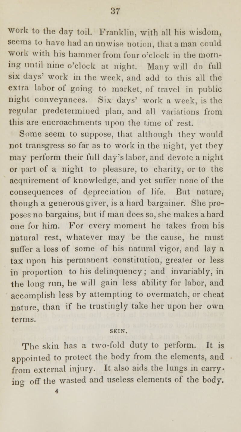 work to the day toil. Franklin, with all his wisdom, seems to have had an unwise notion, that a man could work with his hammer from four o'clock in the morn- ing until nine o'clock at night. Many will do full six days' work in the week, and add to this all the extra labor of going to market, of travel in public night conveyances. Six days' work a week, is the regular predetermined plan, and all variations from this are encroachments upon the time of rest. Some seem to suppose, that although they would not transgress so far as to work in the night, yet they may perform their full day's labor, and devote a night or part of a night to pleasure, to charity, or to the acquirement of knowledge, and yet suffer none of the consequences of depreciation of life. But nature, though a generous giver, is a hard bargainer. She pro- poses no bargains, but if man does so, she makes a hard one for him. For every moment he takes from his natural rest, whatever may be the cause, he must suffer a loss of some of his natural vigor, and lay a tax upon his permanent constitution, greater or less in proportion to his delinquency; and invariably, in the long run, he will gain less ability for labor, and accomplish less by attempting to overmatch, or cheat nature, than if he trustingly take her upon her own terms. SKIN. The skin has a two-fold duty to perform. It is appointed to protect the body from the elements, and from external injury. It also aids the lungs in carry- in0- off the wasted and useless elements of the body. 4