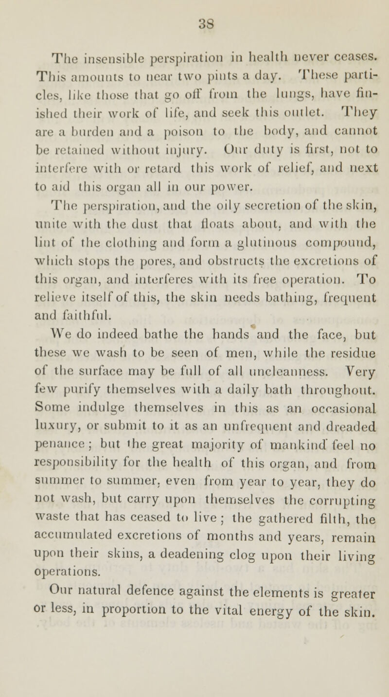 The insensible perspiration in health never ceases. This amounts to near two pints a clay. These parti- cles, like those that go off from the lungs, have fin- ished their work of life, and seek this outlet. They are a burden and a poison to the body, and cannot be retained without injury. Our duty is first, not to interfere with or retard this work of relief, and next to aid this organ all in our power. The perspiration, and the oily secretion of the skin, unite with the dust that iloats about, and with the lint of the clothing and form a glutinous compound, which stops the pores, and obstructs the excretions of this organ, and interferes with its free operation. To relieve itself of this, the skin needs bathing, frequent and faithful. We do indeed bathe the hands and the face, but these we wash to be seen of men, while the residue of the surface may be full of all uncleanness. Very few purify themselves with a daily bath throughout. Some indulge themselves in this as an occasional luxury, or submit to it as an unfrequent and dreaded penance; but the great majority of mankind feel no responsibility for the health of this organ, and from summer to summer, even from year to year, they do not wash, but carry upon themselves the corrupting waste that has ceased to live ; the gathered filth, the accumulated excretions of months and years, remain upon their skins, a deadening clog upon their living operations. Our natural defence against the elements is greater or less, in proportion to the vital energy of the skin.