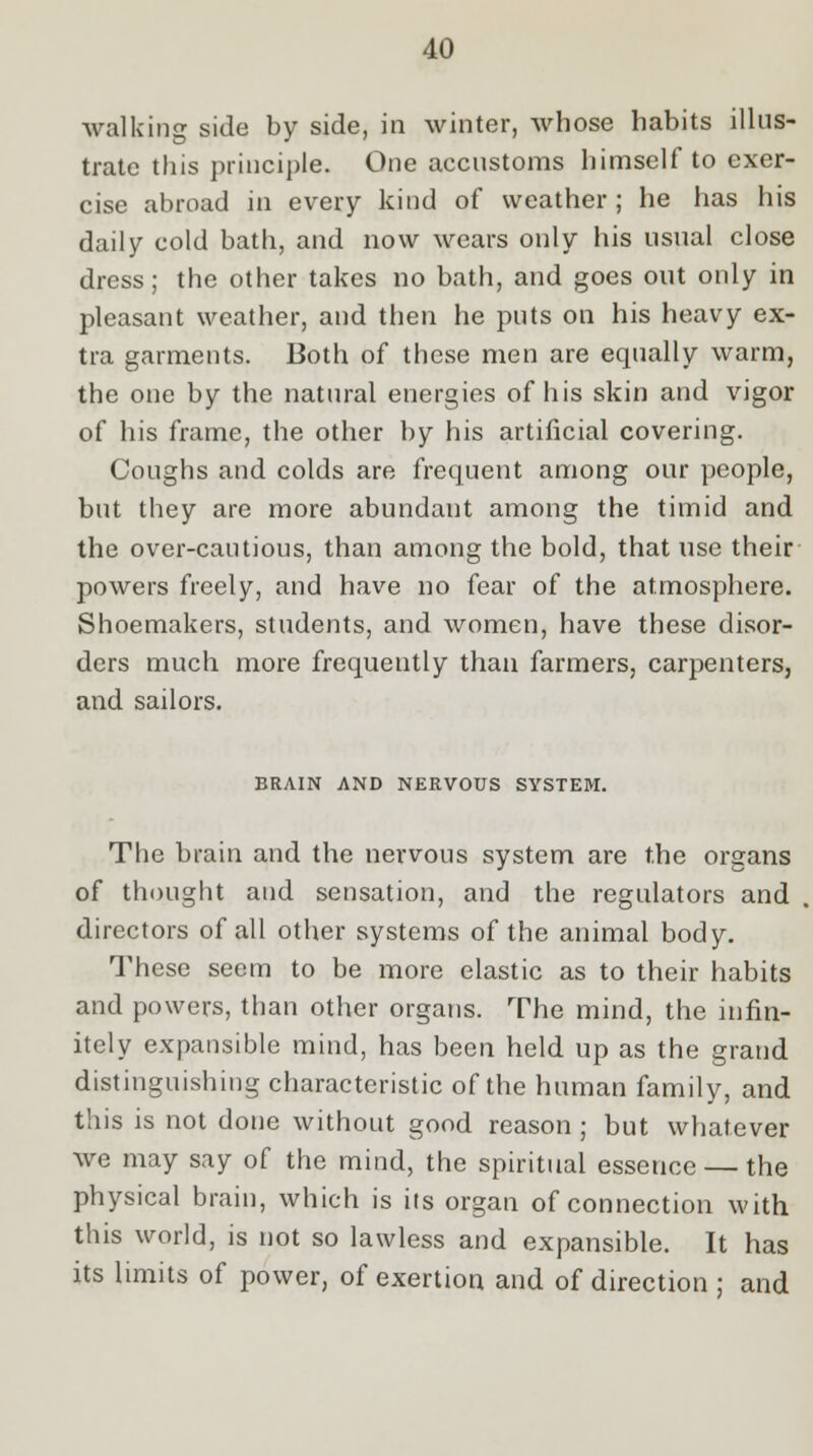 walking side by side, in winter, whose habits illus- trate this principle. One accustoms himself to exer- cise abroad in every kind of weather; he has his daily cold bath, and now wears only his usual close dress; the other takes no bath, and goes out only in pleasant weather, and then he puts on his heavy ex- tra garments. Both of these men are equally warm, the one by the natural energies of his skin and vigor of his frame, the other by his artificial covering. Coughs and colds are frequent among our people, but they are more abundant among the timid and the over-cautious, than among the bold, that use their powers freely, and have no fear of the atmosphere. Shoemakers, students, and women, have these disor- ders much more frequently than farmers, carpenters, and sailors. BRAIN AND NERVOUS SYSTEM. The brain and the nervous system are the organs of thought and sensation, and the regulators and directors of all other systems of the animal body. These seem to be more elastic as to their habits and powers, than other organs. The mind, the infin- itely expansible mind, has been held up as the grand distinguishing characteristic of the human family, and this is not done without good reason ; but whatever we may say of the mind, the spiritual essence — the physical brain, which is its organ of connection with this world, is not so lawless and expansible. It has its limits of power, of exertion and of direction ; and