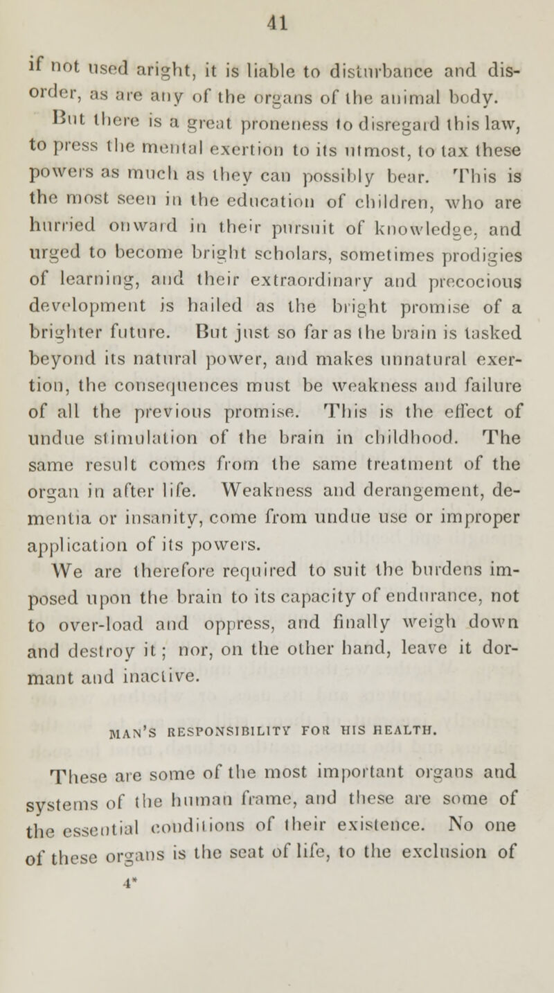 if not used aright, it is liable to disturbance and dis- order, as are any of the organs of the animal body. But there is a great proneness to disregard this law, to press the menial exertion to its utmost, to lax these powers as much as they can possibly bear. This is the most seen in the education of children, who are hurried onward in their pursuit of knowledge, and urged to become bright scholars, sometimes prodigies of learning, and their extraordinary and precocious development is hailed as the bright promise of a brighter future. But just so far as the brain is tasked beyond its natural power, and makes unnatural exer- tion, the consequences must be weakness and failure of all the previous promise. This is the effect of undue stimulation of the brain in childhood. The same result comes from the same treatment of the organ in after life. Weakness and derangement, de- mentia or insanity, come from undue use or improper application of its powers. We are therefore required to suit the burdens im- posed upon the brain to its capacity of endurance, not to over-load and oppress, and finally weigh down and destroy it; nor, on the other hand, leave it dor- mant and inactive. man's responsibility for his health. These are some of the most important organs and systems of the human frame, and these are some of the essential condiiions of their existence. No one of these organs is the seat of life, to the exclusion of 4*