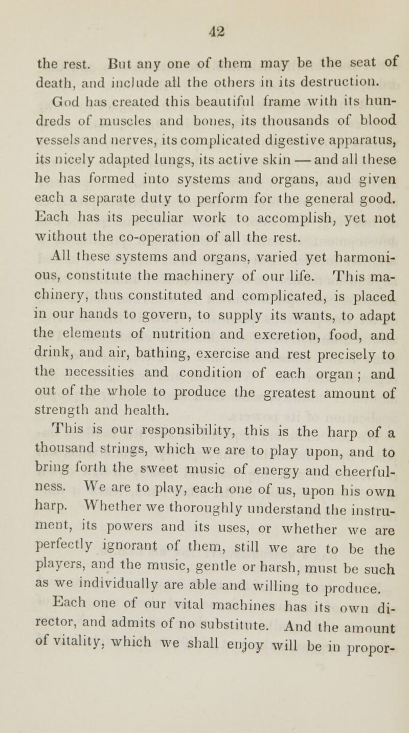 the rest. But any one of them may be the seat of death, and include all the others in its destruction. God has created this beautiful frame with its hun- dreds of muscles and bones, its thousands of blood vessels and nerves, its complicated digestive apparatus, its nicely adapted lungs, its active skin — and all these he has formed into systems and organs, and given each a separate duty to perform for the general good. Each has its peculiar work to accomplish, yet not without the co-operation of all the rest. All these systems and organs, varied yet harmoni- ous, constitute the machinery of our life. This ma- chinery, thus constituted and complicated, is placed in our hands to govern, to supply its wants, to adapt the elements of nutrition and excretion, food, and drink, and air, bathing, exercise and rest precisely to the necessities and condition of each organ ; and out of the whole to produce the greatest amount of strength and health. This is our responsibility, this is the harp of a thousand strings, which we are to play upon, and to bring forth the sweet music of energy and cheerful- ness. We are to play, each one of us, upon his own harp. Whether we thoroughly understand the instru- ment, its powers and its uses, or whether we are perfectly ignorant of them, still we are to be the players, and the music, gentle or harsh, must be such as we individually are able and willing to produce. Each one of our vital machines has its own di- rector, and admits of no substitute. And the amount of vitality, which we shall enjoy will be in propor-