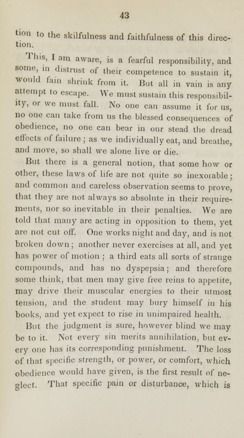 tion to the skilfulness and faithfulness of this direc- tion. his, I am aware, is a fearful responsibility, and some, in distrust of their competence to sustain it, would fain shrink from it. But all in vain is any attempt to escape. We must sustain this responsibil- ity, or we must fall. No one can assume it for us, no one can take from us the blessed consequences of obedience, no one can bear in our stead the dread effects of failure ; as we individually eat, and breathe, and move, so shall we alone live or die. But there is a general notion, that some how or other, these laws of life are not quite so inexorable; and common and careless observation seems to prove, that they are not always so absolute in their require- ments, nor so inevitable in their penalties. We are told that many are acting in opposition to them, yet arc not cut off. One works night and day, and is not broken down; another never exercises at all, and yet has power of motion ; a third eats all sorts of strange compounds, and has no dyspepsia; and therefore some think, tbat men may give free reins to appetite, may drive their muscular energies to their utmost tension, and the student may bury himself in his books, and yet expect to rise in unimpaired health. But the judgment is sure, however blind we may be to it. Not every sin merits annihilation, but ev- ery one has its corresponding punishment. The loss of that specific strength, or power, or comfort, which obedience would have given, is the first result of ne- glect- That specific pain or disturbance, which is