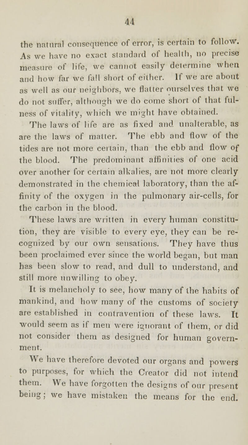 the natural consequence of error, is certain to follow. As we have no exact standard of health, no precise measure of life, we cannot easily determine when and how far we fall short of either. If we are about as well as our neighbors, we flatter ourselves that we do not suffer, although we do come short, of that ful- ness of vitality, which we might have obtained. The laws of life are as fixed and unalterable, as are the laws of matter. The ebb and flow of the tides are not more certain, than the ebb and flow of the blood. The predominant affinities of one acid over another for certain alkalies, are not more clearly demonstrated in the chemical laboratory, than the af- finity of the oxygen in the pulmonary air-cells, for the carbon in the blood. These laws are written in every human constitu- tion, they are visible to every eye, they can be re- cognized by our own sensations. They have thus been proclaimed ever since the world began, but man has been slow to read, and dull to understand, and still more unwilling to obey. It is melancholy to see, how many of the habits of mankind, and how many of the customs of society are established in contravention of these laws. It would seem as if men were ignorant of them, or did not consider them as designed for human govern- ment. We have therefore devoted our organs and powers to purposes, for which the Creator did not intend them. We have forgotten the designs of our present being; we have mistaken the means for the end.