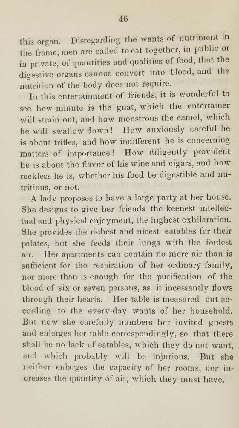 this organ. Disregarding the wants of nutriment in the frame, men are called to eat together, in public or in private, of quantities and qualities of food, that the digestive organs cannot convert into blood, and the nutrition of the body does not require. In this entertainment of friends, it is wonderful to see how minute is the gnat, which the entertainer will strain out, and how monstrous the camel, which he will swallow down! How anxiously careful he is about trifles, and how indifferent he is concerning matters of importance ! How diligently provident he is about the flavor of his wine and cigars, and how reckless he is, whether his food be digestible and nu- tritious, or not. A lady proposes to have a large party at her house. She designs to give her friends the keenest intellec- tual and physical enjoyment, the highest exhilaration. She provides the richest and nicest eatables for their palates, but she feeds their lungs with the foulest air. Her apartments can contain no more air than is sufficient for the respiration of her ordinary family, nor more than is enough for the purification of the blood of six or seven persons, as it incessantly flows through their hearts. Her table is measured out ac- cording to the every-day wants of her household. But now she carefully numbers her invited guests and enlarges her table correspondingly, so that there shall be no lack of eatables, which they do not want, and which probably will be injurious. But she neither enlarges the capacity of her rooms, nor in- creases the quantity of air, which they must have.