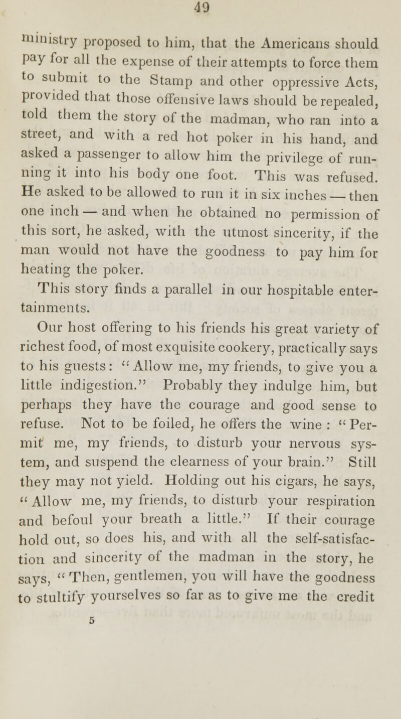 ministry proposed to him, that the Americans should pay for all the expense of their attempts to force them to submit to the Stamp and other oppressive Acts, provided that those offensive laws should be repealed, told them the story of the madman, who ran into a street, and with a red hot poker in his hand, and asked a passenger to allow him the privilege of run- ning it into his body one foot. This was refused. He asked to be allowed to run it in six inches then one inch — and when he obtained no permission of this sort, he asked, with the utmost sincerity, if the man would not have the goodness to pay him for heating the poker. This story finds a parallel in our hospitable enter- tainments. Our host offering to his friends his great variety of richest food, of most exquisite cookery, practically says to his guests: Allow me, my friends, to give you a little indigestion. Probably they indulge him, but perhaps they have the courage and good sense to refuse. Not to be foiled, he offers the wine : Per- mit me, my friends, to disturb your nervous sys- tem, and suspend the clearness of your brain. Still they may not yield. Holding out his cigars, he says, Allow me, my friends, to disturb your respiration and befoul your breath a little. If their courage hold out, so does his, and with all the self-satisfac- tion and sincerity of the madman in the story, he says, Then, gentlemen, you will have the goodness to stultify yourselves so far as to give me the credit