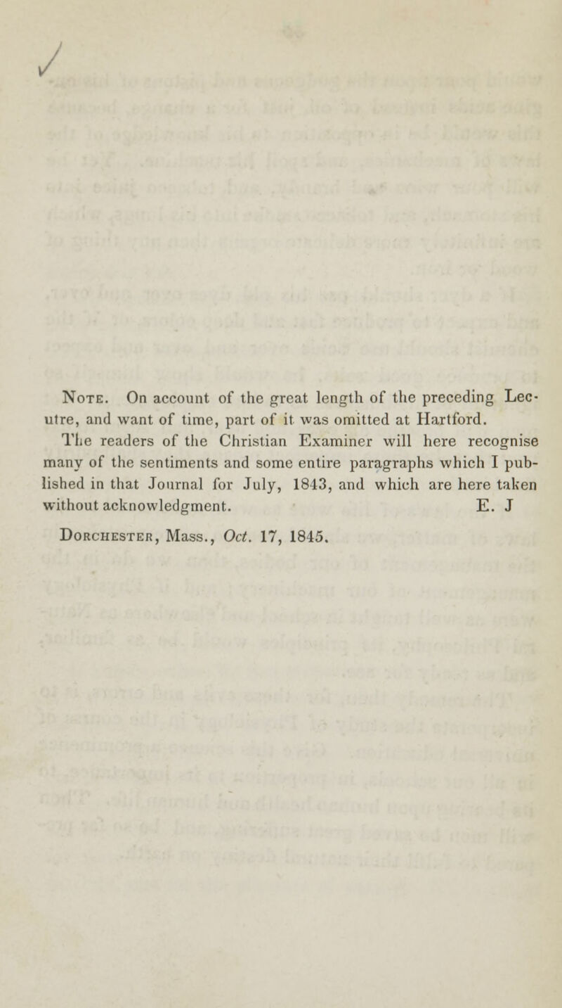/ Note. On account of the great length of the preceding Lec- utre, and want of time, part of it was omitted at Hartford. The readers of the Christian Examiner will here recognise many of the sentiments and some entire paragraphs which I pub- lished in that Journal for July, 1843, and which are here taken without acknowledgment. E. J Dorchester, Mass., Oct. 17, 1845.