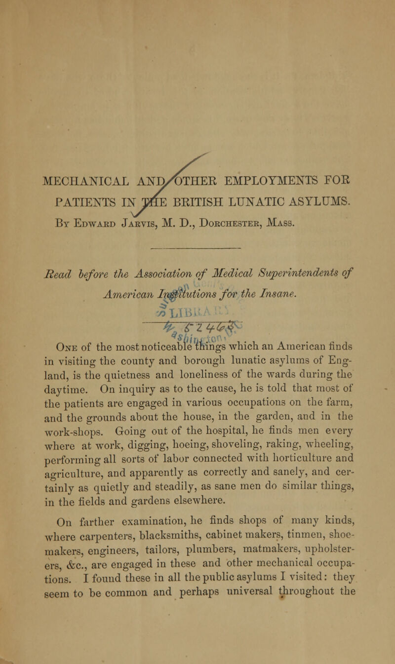 MECHANICAL AND/OTHER EMPLOYMENTS FOR PATIENTS INTHE BRITISH LUNATIC ASYLUMS. By Edward Jarvis, M. D., Dorchester, Mass. Read before the Association of Medical Superintendents of American Involutions for the Insane. One of the most noticeable things which an American rinds in visiting the county and borough lunatic asylums of Eng- land, is the quietness and loneliness of the wards during the daytime. On inquiry as to the cause, he is told that most of the patients are engaged in various occupations on the farm, and the grounds about the house, in the garden, and in the work-shops. Going out of the hospital, he finds men every where at work, digging, hoeing, shoveling, raking, wheeling, performing all sorts of labor connected with horticulture and agriculture, and apparently as correctly and sanely, and cer- tainly as quietly and steadily, as sane men do similar things, in the fields and gardens elsewhere. On farther examination, he finds shops of many kinds, where carpenters, blacksmiths, cabinet makers, tinmen, shoe- makers, engineers, tailors, plumbers, matmakers, upholster- ers, &c, are engaged in these and other mechanical occupa- tions. I found these in all the public asylums I visited: they seem to be common and perhaps universal throughout the