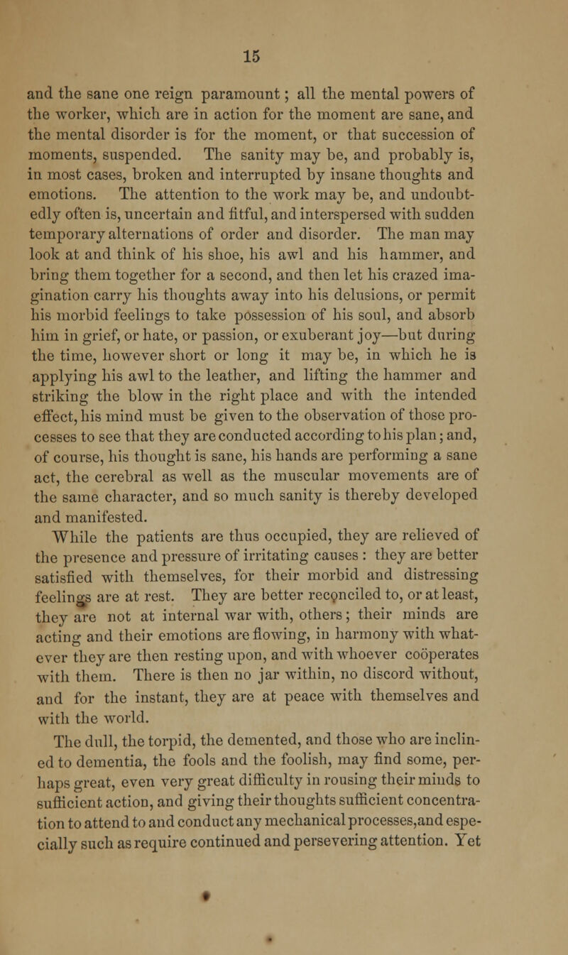 and the sane one reign paramount; all the mental powers of the worker, which are in action for the moment are sane, and the mental disorder is for the moment, or that succession of moments, suspended. The sanity may be, and probably is, in most cases, broken and interrupted by insane thoughts and emotions. The attention to the work may be, and undoubt- edly often is, uncertain and fitful, and interspersed with sudden temporary alternations of order and disorder. The man may look at and think of his shoe, his awl and his hammer, and bring them together for a second, and then let his crazed ima- gination carry his thoughts away into his delusions, or permit his morbid feelings to take possession of his soul, and absorb him in grief, or hate, or passion, or exuberant joy—but during the time, however short or long it may be, in which he is applying his awl to the leather, and lifting the hammer and striking the blow in the right place and with the intended effect, his mind must be given to the observation of those pro- cesses to see that they are conducted according to his plan; and, of course, his thought is sane, his hands are performing a sane act, the cerebral as well as the muscular movements are of the same character, and so much sanity is thereby developed and manifested. While the patients are thus occupied, they are relieved of the presence and pressure of irritating causes : they are better satisfied with themselves, for their morbid and distressing feelino-s are at rest. They are better reconciled to, or at least, they are not at internal war with, others; their minds are actino- and their emotions are flowing, in harmony with what- ever they are then resting upon, and with whoever cooperates with them. There is then no jar within, no discord without, and for the instant, they are at peace with themselves and with the world. The dull, the torpid, the demented, and those who are inclin- ed to dementia, the fools and the foolish, may find some, per- haps great, even very great difficulty in rousing their minds to sufficient action, and giving their thoughts sufficient concentra- tion to attend to and conduct any mechanical processes,and espe- cially such as require continued and persevering attention. Yet