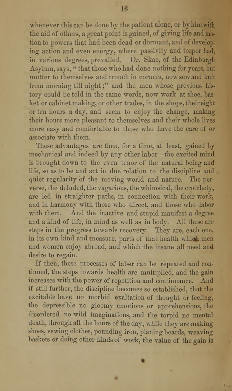 whenever this can be done by the patient alone, or by him with the aid of others, a great point is gained, of giving life and mo- tion to powers that had been dead or dormant, and of develop- ing action and even energy, where passivity and torpor had, in various degrees, prevailed. Dr. Skae, of the Edinburgh Asylum, says,  that those who had done nothing for years, but mutter to themselves and crouch in corners, now sew and knit from morning till night; and the men whose previous his- tory could be told in the same words, now work at shoe, bas- ket or cabinet making, or other trades, in the shops, their eight or ten hours a day, and seem to enjoy the change, making their hours more pleasant to themselves and their whole lives more easy and comfortable to those who have the care of or associate with them. These advantages are then, for a time, at least, gained by mechanical and indeed by any other labor—the excited mind is brought down to the even tenor of the natural being and life, so as to be and act in due relation to the discipline and quiet regularity of the moving world and nature. The per- verse, the deluded, the vagarious, the whimsical, the crotchety, are led in straighter paths, in connection with their work, and in harmony with those who direct, and those who labor with them. And the inactive and stupid manifest a degree and a kind of life, in mind as well as in body. All these are steps in the progress towards recovery. They are, each one, in its own kind and measure, parts of that health whiat men and women enjoy abroad, and which the insane all need and desire to regain. If then, these processes of labor can be repeated and con- tinued, the steps towards health are multiplied, and the gain increases with the power of repetition and continuance. And if still further, the discipline becomes so established, that the excitable have no morbid exaltation of thought or feeling, the depressible no gloomy emotions or apprehensions, the disordered no wild imaginations, and the torpid no mental death, through all the hours of the day, while they are making shoes, sewing clothes, pounding iron, planing boards, weaving baskets or doing other kinds of work, the value of the gain is