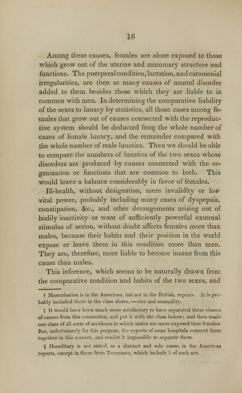 Among these causes, females are alone exposed to those which grow out of the uterine and mammary structure and functions. The puerperal condition, lactation, and catamenial irregularities, are then so many causes of mental disorder added to them besides those which they are liable to in common with men. In determining the comparative liability of the sexes to lunacy by statistics, all those cases among fe- males that grow out of causes connected with the reproduc- tive system should be deducted from the whole number of cases of female lunacy, and the remainder compared with the whole number of male lunatics. Then we should be able to compare the numbers of lunatics of the two sexes whose disorders are produced by causes connected with the or- ganization or functions that are common to both. This would leave a balance considerably in favor of females. Ill-health, without designation, mere invalidity or low vital power, probably including many cases of dyspepsia, constipation, &c, and other derangements arising out of bodily inactivity or want of sufficiently powerful external stimulus of action, without doubt affects females more than males, because their habits and their position in the world expose or leave them in this condition more than men. They are, therefore, more liable to become insane from this cause than males. This inference, which seems to be naturally drawn from the comparative condition and habits of the two sexes, and t Masturbation is in the American, but not in the British, reports. It is pro- bably included there in the class above,—vice and sensuality. X It would have been much more satisfactory to have separated these classes of causes from this connection, and put it with the class below; and then made one class of all sorts of accidents to which males are more exposed than females. But, unfortunately for this purpose, the reports of some hospitals connect them together in this manner, and render it impossible to separate them. § Hereditary is not stated, as a distinct and sole cause, in the American reports, except in these from Tennessee, which include 5 of each sex.