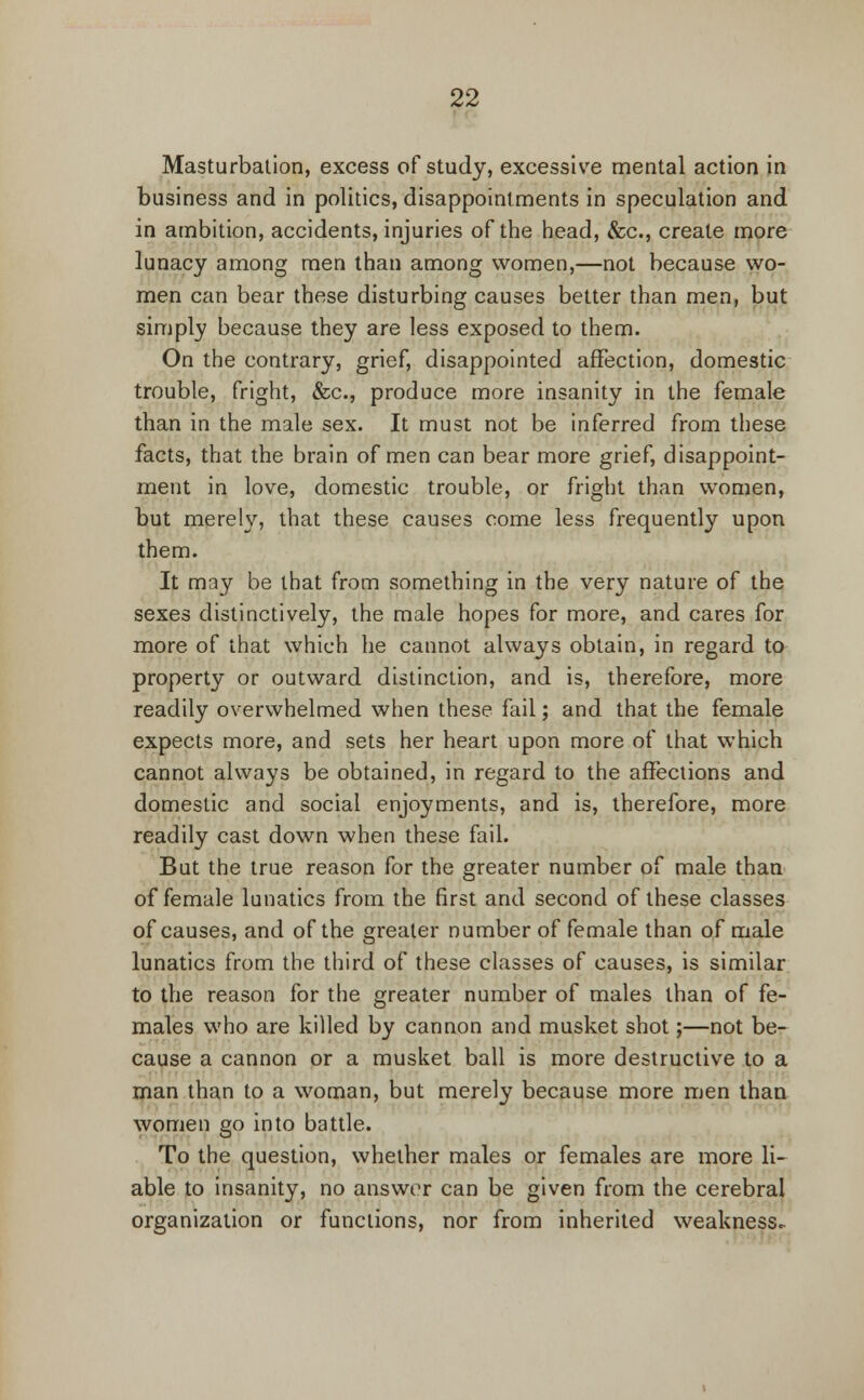 Masturbation, excess of study, excessive mental action in business and in politics, disappointments in speculation and in ambition, accidents, injuries of the head, &c, create more lunacy among men than among women,—not because wo- men can bear these disturbing causes better than men, but simply because they are less exposed to them. On the contrary, grief, disappointed affection, domestic trouble, fright, &c, produce more insanity in the female than in the male sex. It must not be inferred from these facts, that the brain of men can bear more grief, disappoint- ment in love, domestic trouble, or fright than women, but merely, that these causes come less frequently upon them. It may be that from something in the very nature of the sexes distinctively, the male hopes for more, and cares for more of that which he cannot always obtain, in regard to property or outward distinction, and is, therefore, more readily overwhelmed when these fail; and that the female expects more, and sets her heart upon more of that which cannot always be obtained, in regard to the affections and domestic and social enjoyments, and is, therefore, more readily cast down when these fail. But the true reason for the greater number of male than of female lunatics from the first and second of these classes of causes, and of the greater number of female than of male lunatics from the third of these classes of causes, is similar to the reason for the greater number of males than of fe- males who are killed by cannon and musket shot;—not be- cause a cannon or a musket ball is more destructive to a man than to a woman, but merely because more men than women go into battle. To the question, whether males or females are more li- able to insanity, no answer can be given from the cerebral organization or functions, nor from inherited weakness*