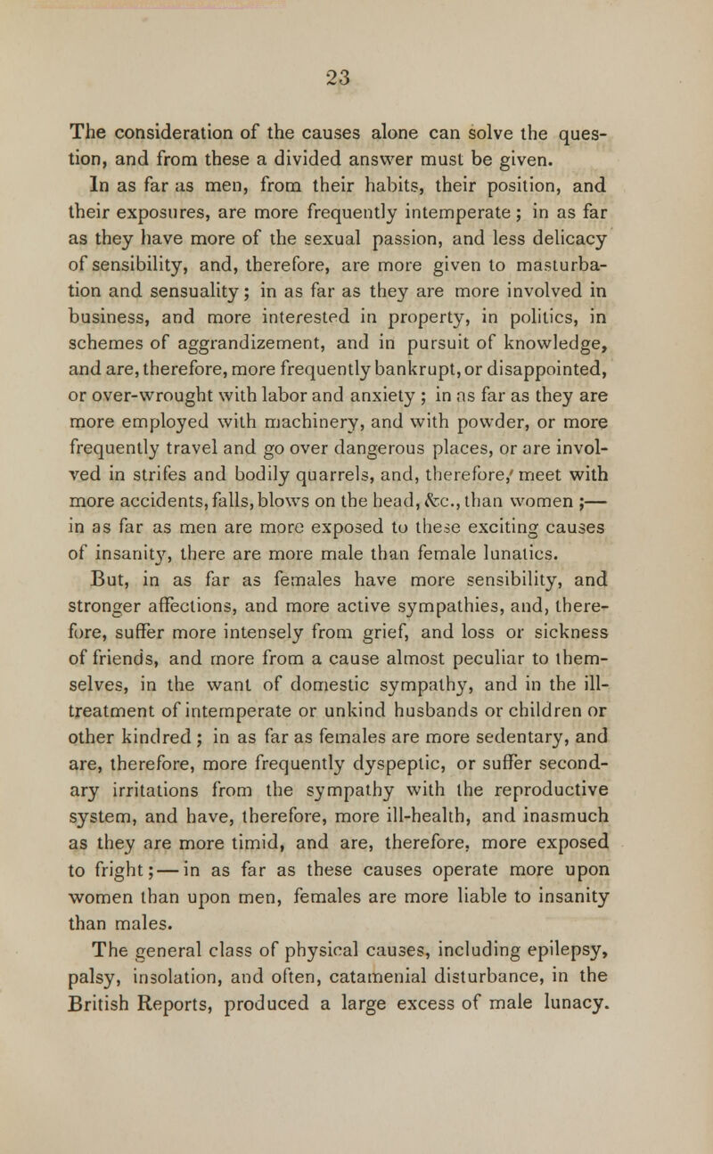 The consideration of the causes alone can solve the ques- tion, and from these a divided answer must be given. In as far as men, from their habits, their position, and their exposures, are more frequently intemperate; in as far as they have more of the sexual passion, and less delicacy of sensibility, and, therefore, are more given to masturba- tion and sensuality; in as far as they are more involved in business, and more interested in property, in politics, in schemes of aggrandizement, and in pursuit of knowledge, and are, therefore, more frequently bankrupt, or disappointed, or over-wrought with labor and anxiety ; in as far as they are more employed with machinery, and with powder, or more frequently travel and go over dangerous places, or are invol- ved in strifes and bodily quarrels, and, therefore,'meet with more accidents, falls, blows on the head, &c, than women ;— in as far as men are more exposed to these exciting causes of insanit}', there are more male than female lunatics. But, in as far as females have more sensibility, and stronger affections, and more active sympathies, and, there- fore, suffer more intensely from grief, and loss or sickness of friends, and more from a cause almost peculiar to them- selves, in the want of domestic sympathy, and in the ill- treatment of intemperate or unkind husbands or children or other kindred ; in as far as females are more sedentary, and are, therefore, more frequently dyspeptic, or suffer second- ary irritations from the sympathy with the reproductive system, and have, therefore, more ill-health, and inasmuch as they are more timid, and are, therefore, more exposed to fright; — in as far as these causes operate more upon women than upon men, females are more liable to insanity than males. The general class of physical causes, including epilepsy, palsy, insolation, and often, catamenial disturbance, in the British Reports, produced a large excess of male lunacy.