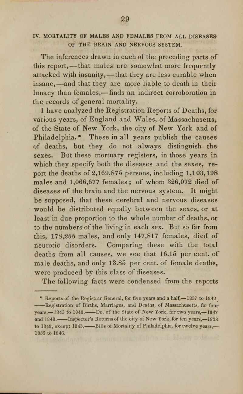 IV. MORTALITY OF MALES AND FEMALES FROM ALL DISEASES OF THE BRAIN AND NERVOUS SYSTEM. The inferences drawn in each of the preceding parts of this report, — that males are somewhat more frequently attacked with insanity, — that they are less curable when insane,—and that they are more liable to death in their lunacy than females,— finds an indirect corroboration in the records of general mortality. I have analyzed the Registration Reports of Deaths, for various years, of England and Wales, of Massachusetts,, of the State of New York, the city of New York and of Philadelphia.* These in all years publish the causes of deaths, but they do not always distinguish the sexes. But these mortuary registers, in those years in which they specify both the diseases and the sexes, re- port the deaths of 2,169,875 persons, including 1,103,198 males and 1,066,677 females ; of whom 326,072 died of diseases of the brain and the nervous system. It might be supposed, that these cerebral and nervous diseases would be distributed equally between the sexes, or at least in due proportion to the whole number of deaths, or to the numbers of the living in each sex. But so far from this, 178,255 males, and only 147,817 females, died of neurotic disorders. Comparing these with the total deaths from all causes, we see that 16.15 per cent, of male deaths, and only 13.85 per cent, of female deaths, were produced by this class of diseases. The following facts were condensed from the reports * Reports of the Registrar General, for five years and a half,—1837 to 1842 Registration of Births, Marriages, and Deaths, of Massachusetts, for four years,—1845 to 1848. Do. of the State of New York, for two years,—1847 and 1848. Inspector's Returns of the city of New York, for ten years,—1838 to 1848, except 1843. Bills of Mortality of Philadelphia, for twelve years,— 1835 to 1846.