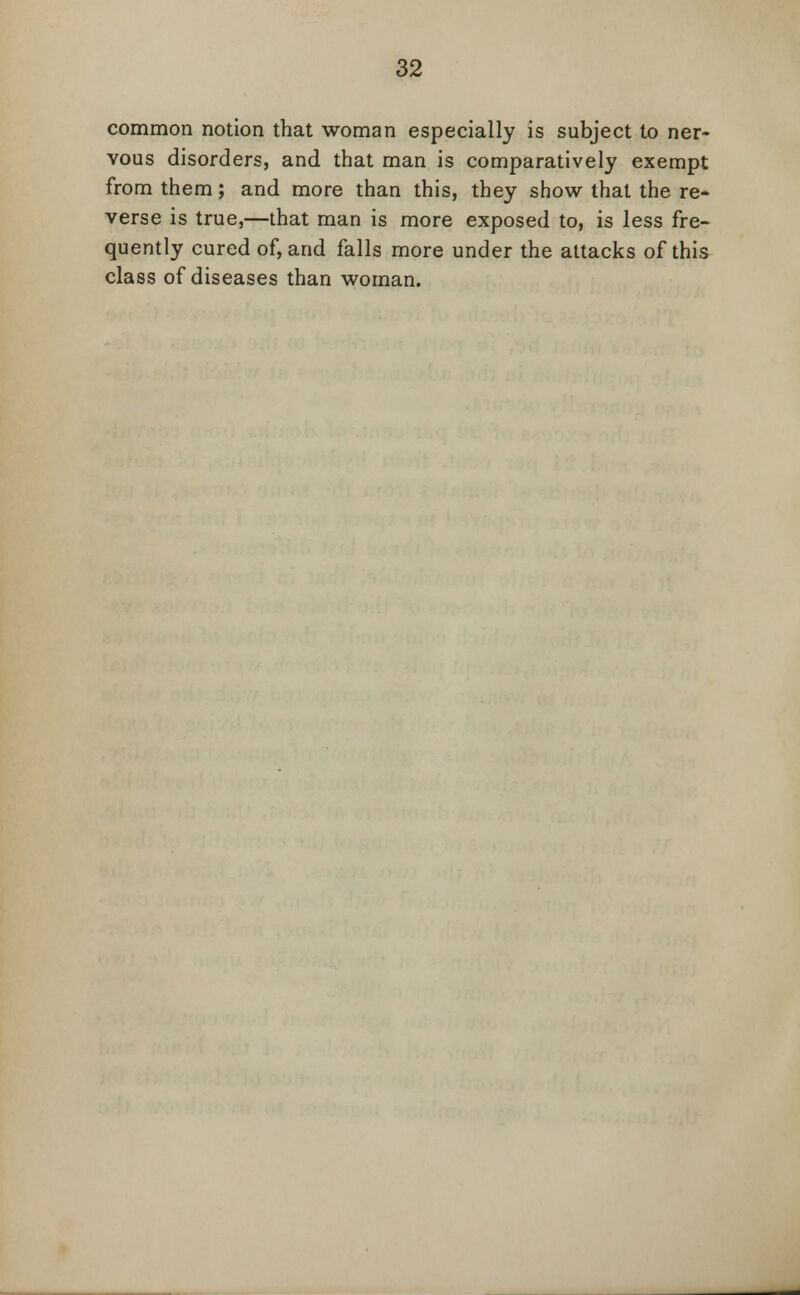 common notion that woman especially is subject to ner- vous disorders, and that man is comparatively exempt from them; and more than this, they show that the re- verse is true,—that man is more exposed to, is less fre- quently cured of, and falls more under the attacks of this class of diseases than woman.