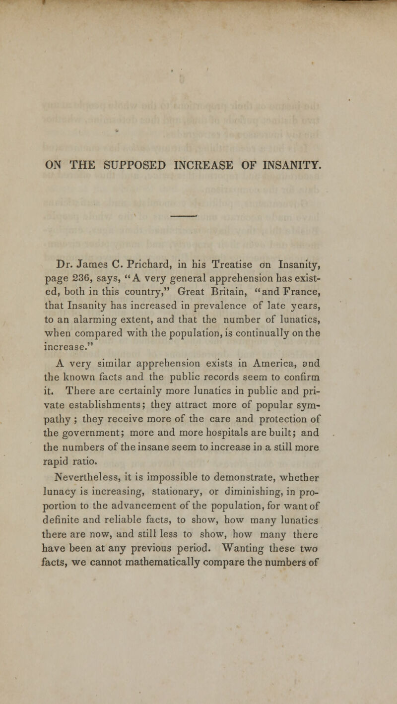 ON THE SUPPOSED INCREASE OF INSANITY. Dr. James C. Prichard, in his Treatise on Insanity, page 236, says, A very general apprehension has exist- ed, both in this country, Great Britain, and France, that Insanity has increased in prevalence of late years, to an alarming extent, and that the number of lunatics, when compared with the population, is continually on the increase. A very similar apprehension exists in America, and the known facts and the public records seem to confirm it. There are certainly more lunatics in public and pri- vate establishments; they attract more of popular sym- pathy ; they receive more of the care and protection of the government; more and more hospitals are built; and the numbers of the insane seem to increase in a still more rapid ratio. Nevertheless, it is impossible to demonstrate, whether lunacy is increasing, stationary, or diminishing, in pro- portion to the advancement of the population, for want of definite and reliable facts, to show, how many lunatics there are now, and still less to show, how many there have been at any previous period. Wanting these two facts, we cannot mathematically compare the numbers of