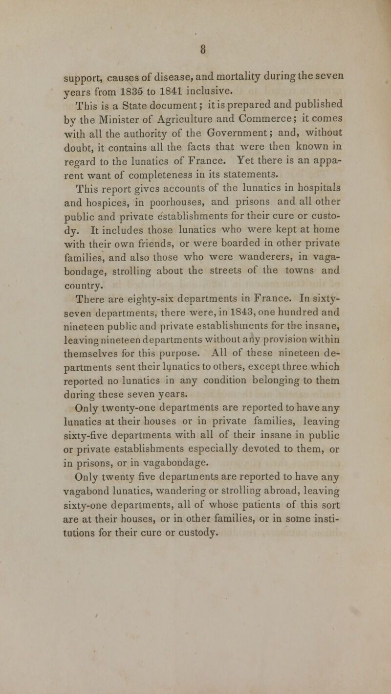 support, causes of disease, and mortality during the seven years from 1835 to 1841 inclusive. This is a State document; it is prepared and published by the Minister of Agriculture and Commerce; it comes with all the authority of the Government; and, without doubt, it contains all the facts that were then known in regard to the lunatics of France. Yet there is an appa- rent want of completeness in its statements. This report gives accounts of the lunatics in hospitals and hospices, in poorhouses, and prisons and all other public and private establishments for their cure or custo- dy. It includes those lunatics who were kept at home with their own friends, or were boarded in other private families, and also those who were wanderers, in vaga- bondage, strolling about the streets of the towns and country. There are eighty-six departments in France. In sixty- seven departments, there were, in 1843, one hundred and nineteen public and private establishments for the insane, leaving nineteen departments without any provision within themselves for this purpose. All of these nineteen de- partments sent their lunatics to others, except three which reported no lunatics in any condition belonging to them during these seven years. Only twenty-one departments are reported to have any lunatics at their houses or in private families, leaving sixty-five departments with all of their insane in public or private establishments especially devoted to them, or in prisons, or in vagabondage. Only twenty five departments are reported to have any vagabond lunatics, wandering or strolling abroad, leaving sixty-one departments, all of whose patients of this sort are at their houses, or in other families, or in some insti- tutions for their cure or custody.