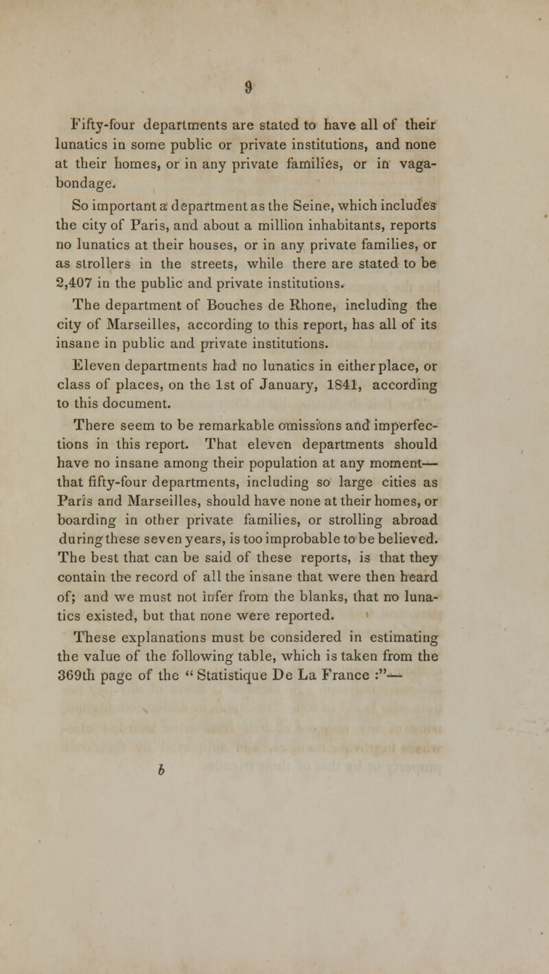 Fifty-four departments are stated to have all of their lunatics in some public or private institutions, and none at their homes, or in any private families, or in vaga- bondage. So important a department as the Seine, which includes the city of Paris, and about a million inhabitants, reports no lunatics at their houses, or in any private families, or as strollers in the streets, while there are stated to be 2,407 in the public and private institutions. The department of Bouches de Rhone, including the city of Marseilles, according to this report, has all of its insane in public and private institutions. Eleven departments had no lunatics in either place, or class of places, on the 1st of January, 1841, according to this document. There seem to be remarkable omissions and imperfec- tions in this report. That eleven departments should have no insane among their population at any moment— that fifty-four departments, including so large cities as Paris and Marseilles, should have none at their homes, or boarding in other private families, or strolling abroad during these seven years, is too improbable to be believed. The best that can be said of these reports, is that they contain the record of all the insane that were then heard of; and we must not infer from the blanks, that no luna- tics existed, but that none were reported. These explanations must be considered in estimating the value of the following table, which is taken from the 369th page of the  Statistique De La France :-^-