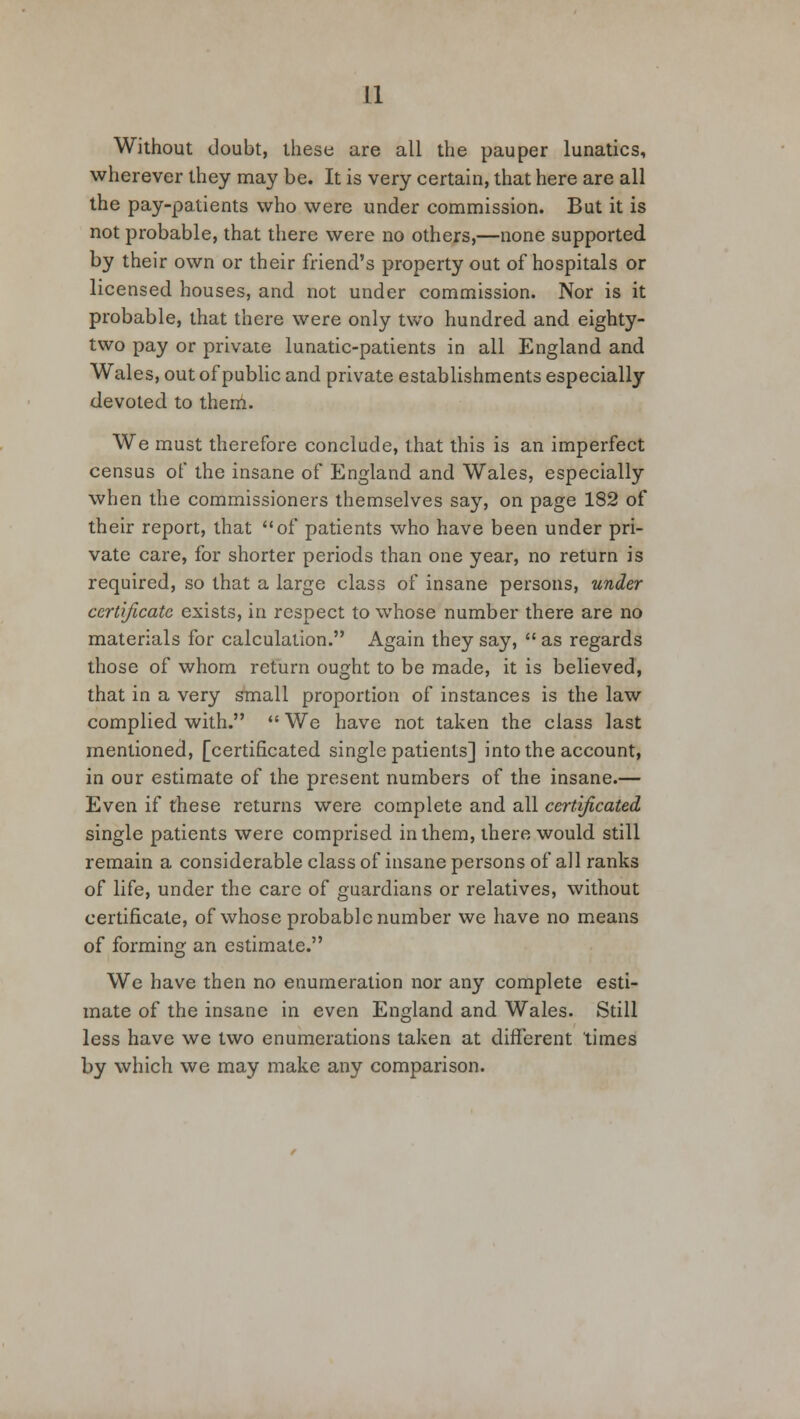 Without doubt, these are all the pauper lunatics, wherever they may be. It is very certain, that here are all the pay-patients who were under commission. But it is not probable, that there were no others,—none supported by their own or their friend's property out of hospitals or licensed houses, and not under commission. Nor is it probable, that there were only two hundred and eighty- two pay or private lunatic-patients in all England and Wales, out of public and private establishments especially devoted to them. We must therefore conclude, that this is an imperfect census of the insane of England and Wales, especially when the commissioners themselves say, on page 182 of their report, that of patients who have been under pri- vate care, for shorter periods than one year, no return is required, so that a large class of insane persons, under certificate exists, in respect to whose number there are no materials for calculation. Again they say,  as regards those of whom return ought to be made, it is believed, that in a very small proportion of instances is the law complied with.  We have not taken the class last mentioned, [certificated single patients] into the account, in our estimate of the present numbers of the insane.— Even if these returns were complete and all certificated single patients were comprised in them, there would still remain a considerable class of insane persons of all ranks of life, under the care of guardians or relatives, without certificate, of whose probable number we have no means of forming an estimate. We have then no enumeration nor any complete esti- mate of the insane in even England and Wales. Still less have we two enumerations taken at different times by which we may make any comparison.
