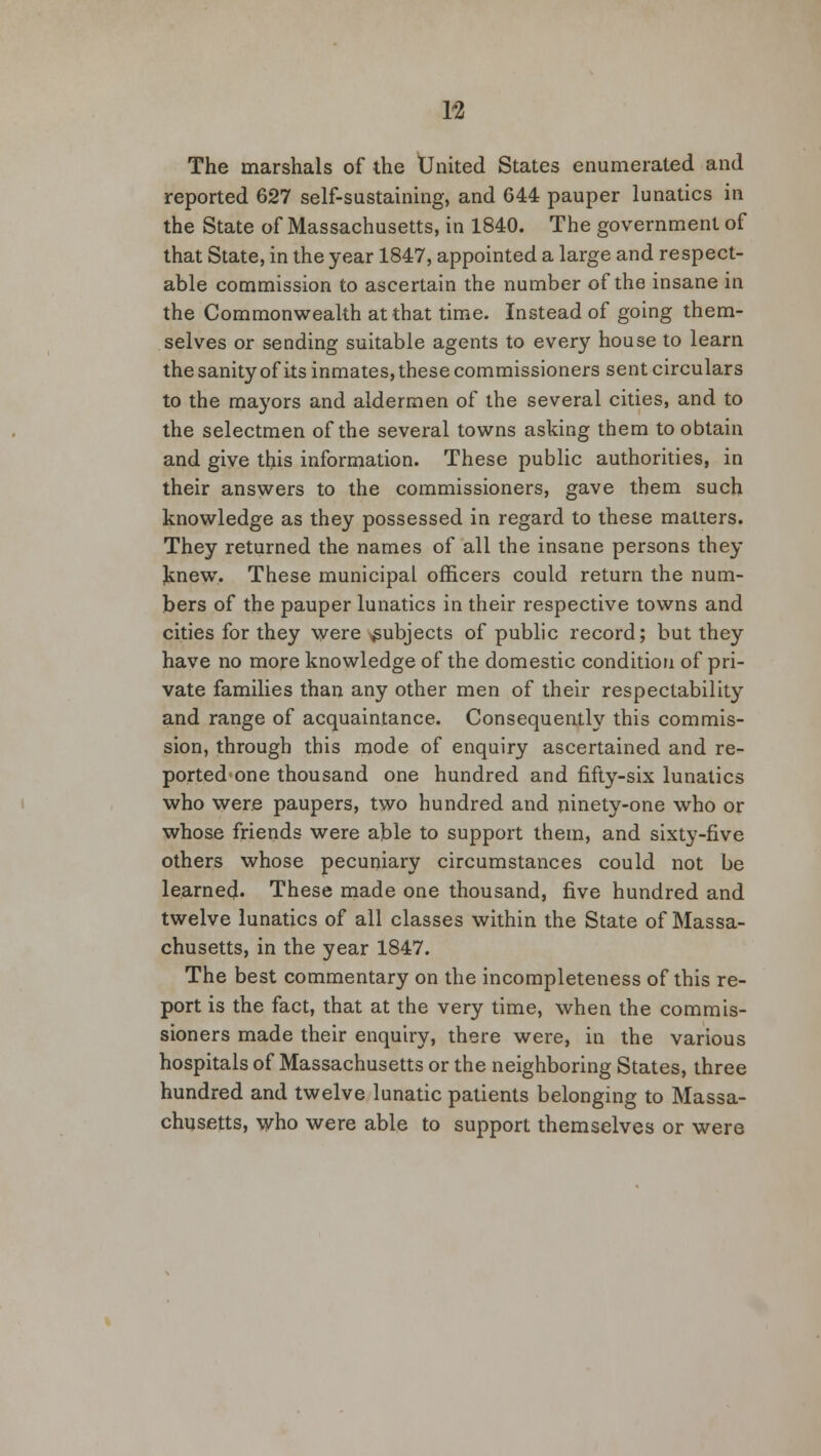 The marshals of the tJnited States enumerated and reported 627 self-sustaining, and 644 pauper lunatics in the State of Massachusetts, in 1840. The government of that State, in the year 1847, appointed a large and respect- able commission to ascertain the number of the insane in the Commonwealth at that time. Instead of going them- selves or sending suitable agents to every house to learn the sanity of its inmates, these commissioners sent circulars to the mayors and aldermen of the several cities, and to the selectmen of the several towns asking them to obtain and give this information. These public authorities, in their answers to the commissioners, gave them such knowledge as they possessed in regard to these matters. They returned the names of all the insane persons they Jsnew. These municipal officers could return the num- bers of the pauper lunatics in their respective towns and cities for they were subjects of public record; but they have no more knowledge of the domestic condition of pri- vate families than any other men of their respectability and range of acquaintance. Consequently this commis- sion, through this mode of enquiry ascertained and re- ported one thousand one hundred and fifty-six lunatics who were paupers, two hundred and ninety-one who or whose friends were able to support them, and sixty-five others whose pecuniary circumstances could not be learned. These made one thousand, five hundred and twelve lunatics of all classes within the State of Massa- chusetts, in the year 1847. The best commentary on the incompleteness of this re- port is the fact, that at the very time, when the commis- sioners made their enquiry, there were, in the various hospitals of Massachusetts or the neighboring States, three hundred and twelve lunatic patients belonging to Massa- chusetts, who were able to support themselves or were