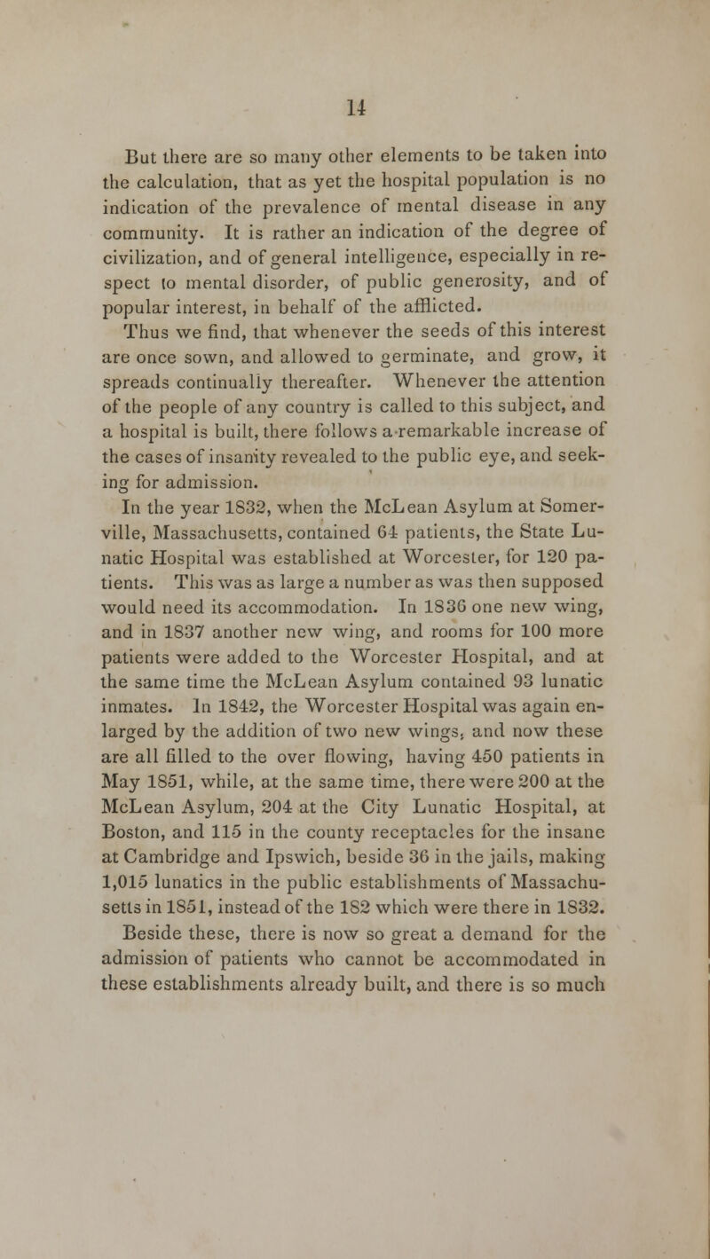 But there are so many other elements to be taken into the calculation, that as yet the hospital population is no indication of the prevalence of mental disease in any community. It is rather an indication of the degree of civilization, and of general intelligence, especially in re- spect lo mental disorder, of public generosity, and of popular interest, in behalf of the afflicted. Thus we find, that whenever the seeds of this interest are once sown, and allowed to germinate, and grow, it spreads continually thereafter. Whenever the attention of the people of any country is called to this subject, and a hospital is built, there follows a remarkable increase of the cases of insanity revealed to the public eye, and seek- ing for admission. In the year 1832, when the McLean Asylum at Somer- ville, Massachusetts, contained 64 patients, the State Lu- natic Hospital was established at Worcester, for 120 pa- tients. This was as large a number as was then supposed would need its accommodation. In 1836 one new wing, and in 1837 another new wing, and rooms for 100 more patients were added to the Worcester Hospital, and at the same time the McLean Asylum contained 93 lunatic inmates. In 1842, the Worcester Hospital was again en- larged by the addition of two new wings, and now these are all filled to the over flowing, having 450 patients in May 1851, while, at the same time, there were 200 at the McLean Asylum, 204 at the City Lunatic Hospital, at Boston, and 115 in the county receptacles for the insane at Cambridge and Ipswich, beside 36 in the jails, making 1,015 lunatics in the public establishments of Massachu- setts in 1851, instead of the 1S2 which were there in 1832. Beside these, there is now so great a demand for the admission of patients who cannot be accommodated in these establishments already built, and there is so much