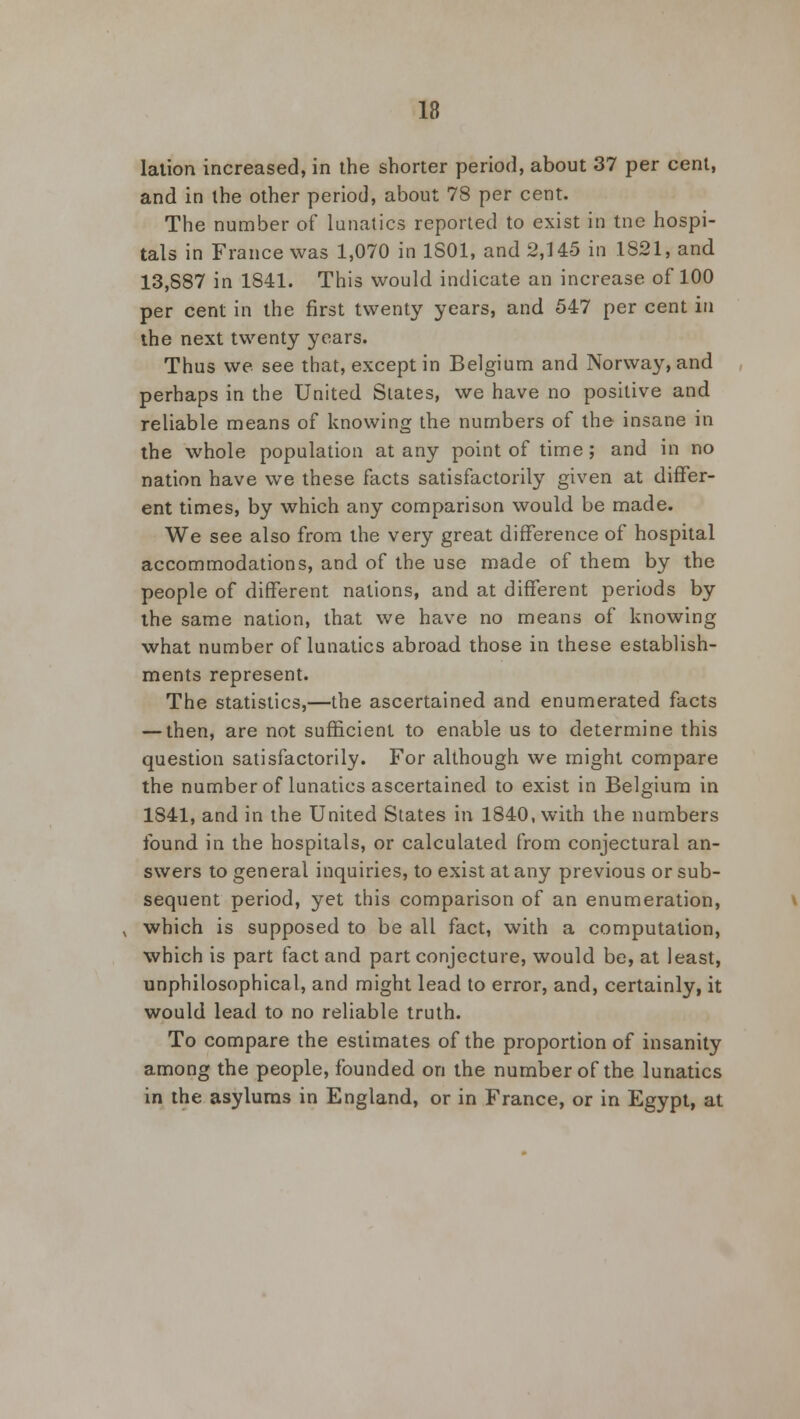 lation increased, in the shorter period, about 37 per cent, and in the other period, about 78 per cent. The number of lunatics reported to exist in tne hospi- tals in France was 1,070 in 1801, and 2,145 in 1821, and 13,887 in 1841. This would indicate an increase of 100 per cent in the first twenty years, and 547 per cent in the next twenty years. Thus we see that, except in Belgium and Norway, and perhaps in the United Slates, we have no positive and reliable means of knowing the numbers of the insane in the whole population at any point of time; and in no nation have we these facts satisfactorily given at differ- ent times, by which any comparison would be made. We see also from the very great difference of hospital accommodations, and of the use made of them by the people of different nations, and at different periods by the same nation, that we have no means of knowing what number of lunatics abroad those in these establish- ments represent. The statistics,—the ascertained and enumerated facts — then, are not sufficient to enable us to determine this question satisfactorily. For although we might compare the number of lunatics ascertained to exist in Belgium in 1841, and in the United States in 1840, with the numbers found in the hospitals, or calculated from conjectural an- swers to general inquiries, to exist at any previous or sub- sequent period, yet this comparison of an enumeration, which is supposed to be all fact, with a computation, which is part fact and part conjecture, would be, at least, unphilosophical, and might lead to error, and, certainly, it would lead to no reliable truth. To compare the estimates of the proportion of insanity among the people, founded on the number of the lunatics in the asylums in England, or in France, or in Egypt, at